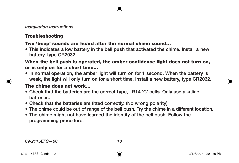 Installation Instructions69-2115EFS—06 10TroubleshootingTwo ‘beep’ sounds are heard after the normal chime sound…• This indicates a low battery in the bell push that activated the chime. Install a new battery, type CR2032.When the bell push is operated, the amber confidence light does not turn on, or is only on for a short time… • In normal operation, the amber light will turn on for 1 second. When the battery is weak, the light will only turn on for a short time. Install a new battery, type CR2032. The chime does not work… • Check that the batteries are the correct type, LR14 ‘C’ cells. Only use alkaline batteries.• Check that the batteries are fitted correctly. (No wrong polarity)• The chime could be out of range of the bell push. Try the chime in a different location.• The chime might not have learned the identity of the bell push. Follow the programming procedure. 69-2115EFS_C.indd   10 12/17/2007   2:21:39 PM