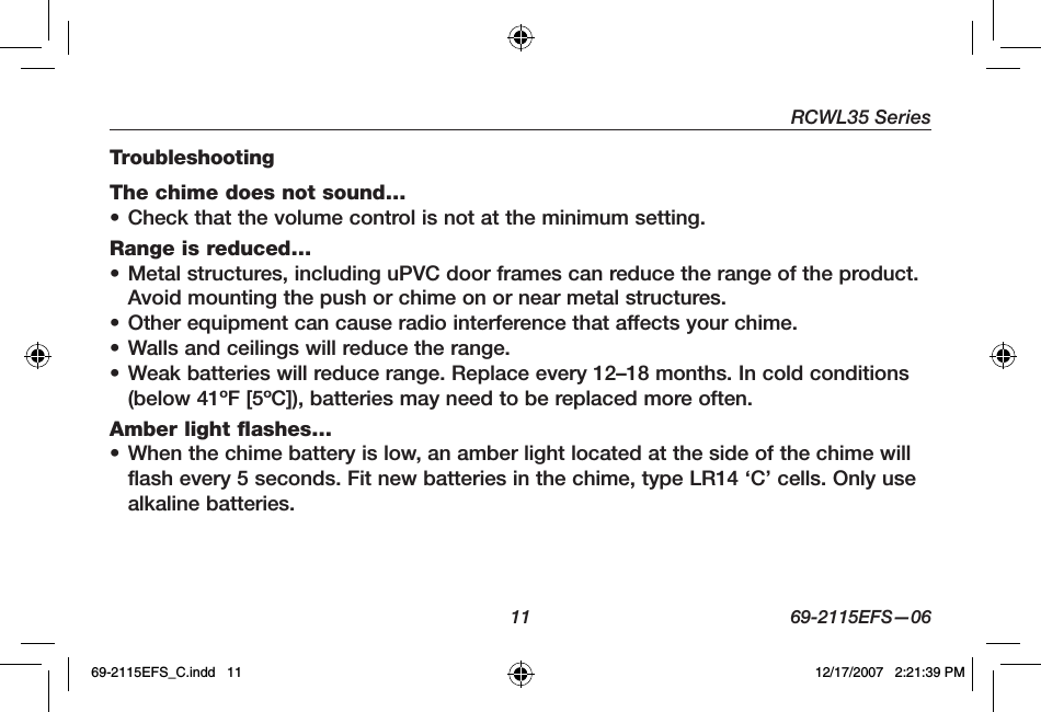 RCWL35 Series11 69-2115EFS—06TroubleshootingThe chime does not sound… • Check that the volume control is not at the minimum setting.Range is reduced… • Metal structures, including uPVC door frames can reduce the range of the product. Avoid mounting the push or chime on or near metal structures. • Other equipment can cause radio interference that affects your chime.• Walls and ceilings will reduce the range. • Weak batteries will reduce range. Replace every 12–18 months. In cold conditions (below 41ºF [5ºC]), batteries may need to be replaced more often.Amber light flashes… • When the chime battery is low, an amber light located at the side of the chime will flash every 5 seconds. Fit new batteries in the chime, type LR14 ‘C’ cells. Only use alkaline batteries.69-2115EFS_C.indd   11 12/17/2007   2:21:39 PM