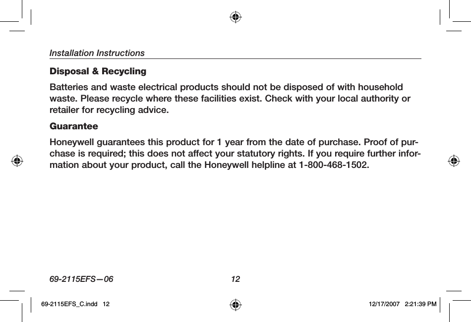 Installation Instructions69-2115EFS—06 12Disposal &amp; RecyclingBatteries and waste electrical products should not be disposed of with household waste. Please recycle where these facilities exist. Check with your local authority or retailer for recycling advice.GuaranteeHoneywell guarantees this product for 1 year from the date of purchase. Proof of pur-chase is required; this does not affect your statutory rights. If you require further infor-mation about your product, call the Honeywell helpline at 1-800-468-1502.69-2115EFS_C.indd   12 12/17/2007   2:21:39 PM
