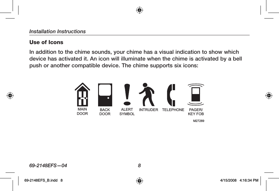 Installation Instructions69-2148EFS—04  8Use of IconsIn addition to the chime sounds, your chime has a visual indication to show which device has activated it. An icon will illuminate when the chime is activated by a bell push or another compatible device. The chime supports six icons:MAINDOORBACKDOORALERTSYMBOLINTRUDER TELEPHONE PAGER/KEY FOBM2728969-2148EFS_B.indd   8 4/15/2008   4:16:34 PM