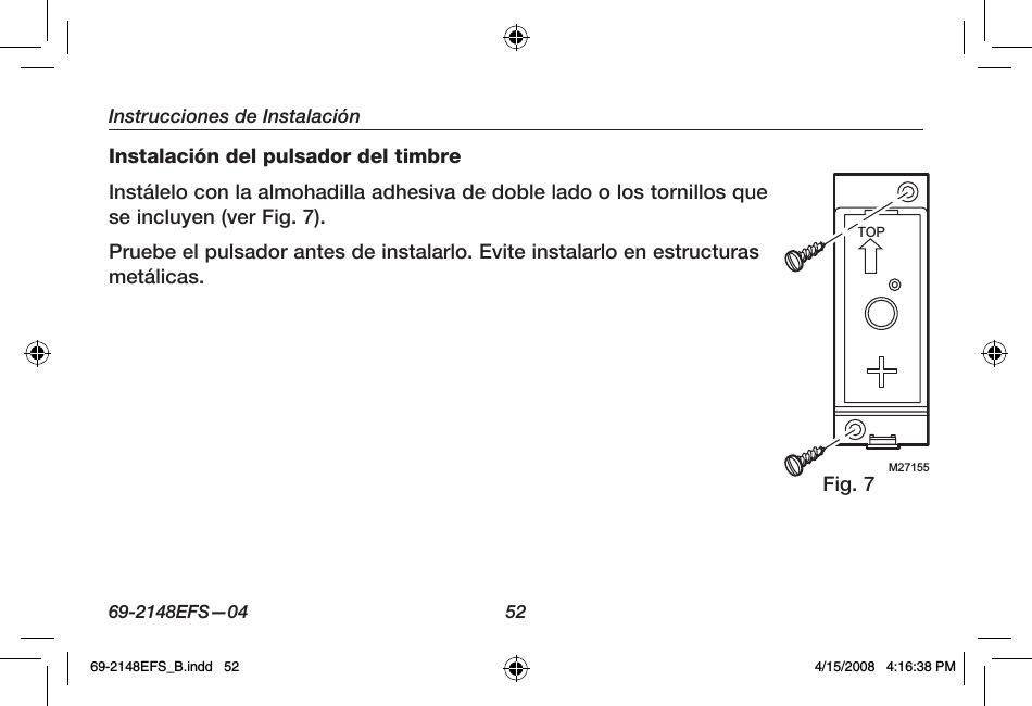 69-2148EFS—04  52Instrucciones de InstalaciónInstalación del pulsador del timbreInstálelo con la almohadilla adhesiva de doble lado o los tornillos que se incluyen (ver Fig. 7).Pruebe el pulsador antes de instalarlo. Evite instalarlo en estructuras metálicas.Fig. 7M27155TOP69-2148EFS_B.indd   52 4/15/2008   4:16:38 PM