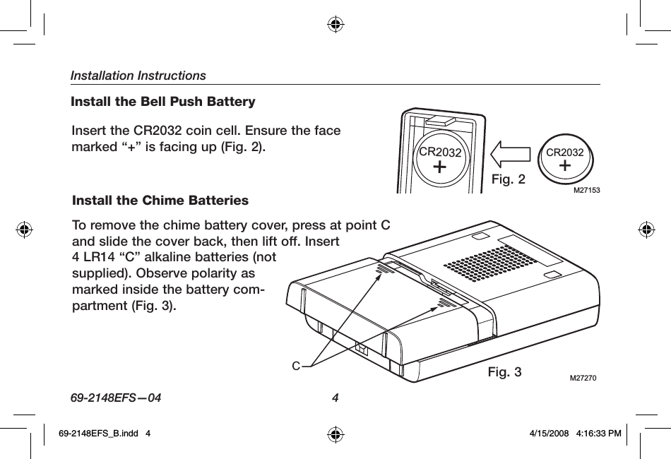 Installation Instructions69-2148EFS—04  4Install the Chime BatteriesTo remove the chime battery cover, press at point C and slide the cover back, then lift off. Insert 4 LR14 “C” alkaline batteries (not supplied). Observe polarity as marked inside the battery com-partment (Fig. 3).M27270CFig. 3Install the Bell Push BatteryInsert the CR2032 coin cell. Ensure the face marked “+” is facing up (Fig. 2).M27153CR2032+CR2032+Fig. 269-2148EFS_B.indd   4 4/15/2008   4:16:33 PM