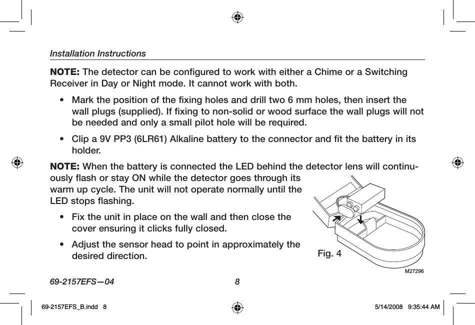 Installation Instructions69-2157EFS—04  8NOTE: The detector can be configured to work with either a Chime or a Switching Receiver in Day or Night mode. It cannot work with both.•  Mark the position of the fixing holes and drill two 6 mm holes, then insert the wall plugs (supplied). If fixing to non-solid or wood surface the wall plugs will not be needed and only a small pilot hole will be required.•  Clip a 9V PP3 (6LR61) Alkaline battery to the connector and fit the battery in its holder.NOTE: When the battery is connected the LED behind the detector lens will continu-ously flash or stay ON while the detector goes through its warm up cycle. The unit will not operate normally until the LED stops flashing.•  Fix the unit in place on the wall and then close the cover ensuring it clicks fully closed.•  Adjust the sensor head to point in approximately the desired direction.M27296Fig. 469-2157EFS_B.indd   8 5/14/2008   9:35:44 AM