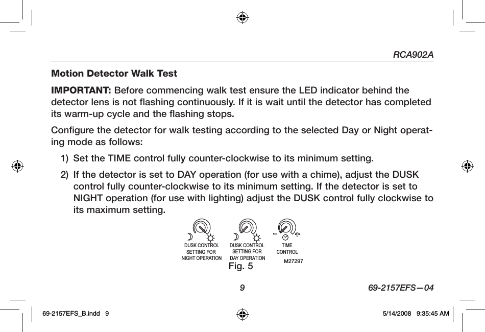 RCA902A  9  69-2157EFS—04Motion Detector Walk TestIMPORTANT: Before commencing walk test ensure the LED indicator behind the detector lens is not flashing continuously. If it is wait until the detector has completed its warm-up cycle and the flashing stops.Configure the detector for walk testing according to the selected Day or Night operat-ing mode as follows:1)  Set the TIME control fully counter-clockwise to its minimum setting.2)  If the detector is set to DAY operation (for use with a chime), adjust the DUSK control fully counter-clockwise to its minimum setting. If the detector is set to NIGHT operation (for use with lighting) adjust the DUSK control fully clockwise to its maximum setting.M27297TIMECONTROLDUSK CONTROL SETTING FOR DAY OPERATIONDUSK CONTROLSETTING FOR NIGHT OPERATIONFig. 569-2157EFS_B.indd   9 5/14/2008   9:35:45 AM