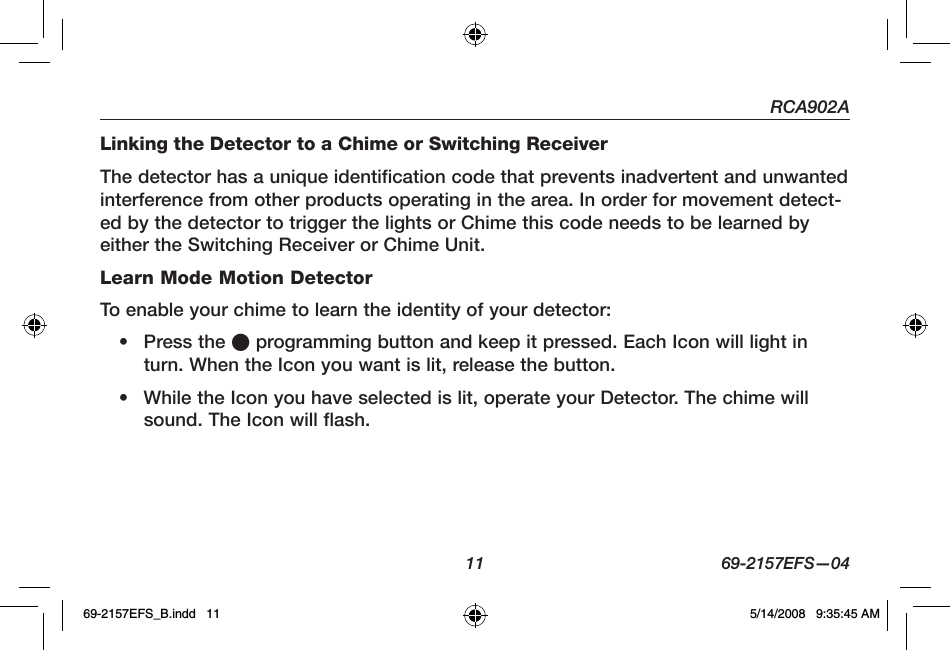 RCA902A  11  69-2157EFS—04Linking the Detector to a Chime or Switching ReceiverThe detector has a unique identification code that prevents inadvertent and unwanted interference from other products operating in the area. In order for movement detect-ed by the detector to trigger the lights or Chime this code needs to be learned by either the Switching Receiver or Chime Unit.Learn Mode Motion DetectorTo enable your chime to learn the identity of your detector:•  Press the l programming button and keep it pressed. Each Icon will light in turn. When the Icon you want is lit, release the button.•  While the Icon you have selected is lit, operate your Detector. The chime will sound. The Icon will flash.69-2157EFS_B.indd   11 5/14/2008   9:35:45 AM