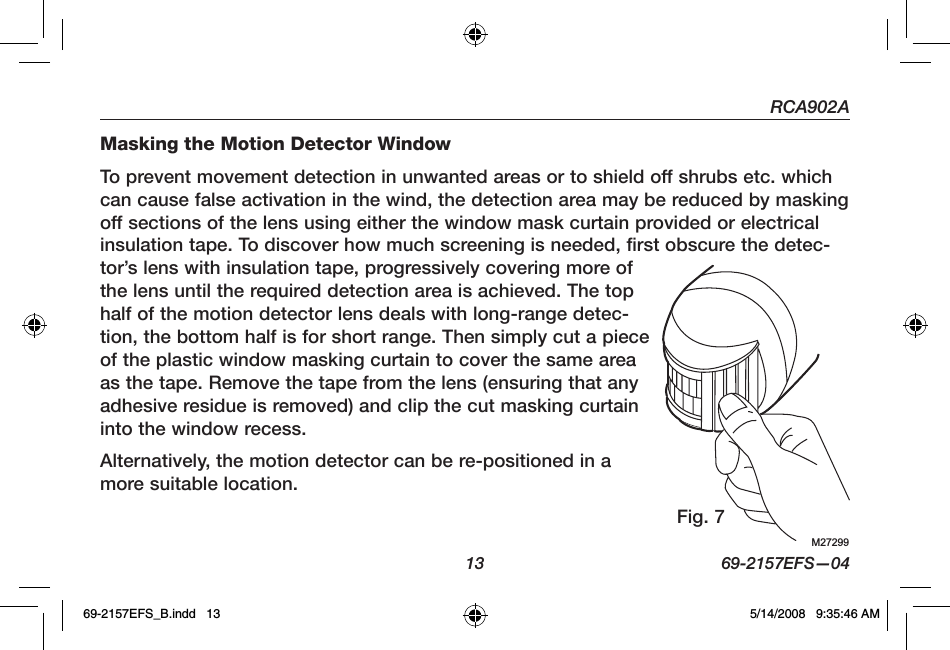 RCA902A  13  69-2157EFS—04Masking the Motion Detector WindowTo prevent movement detection in unwanted areas or to shield off shrubs etc. which can cause false activation in the wind, the detection area may be reduced by masking off sections of the lens using either the window mask curtain provided or electrical insulation tape. To discover how much screening is needed, first obscure the detec-tor’s lens with insulation tape, progressively covering more of the lens until the required detection area is achieved. The top half of the motion detector lens deals with long-range detec-tion, the bottom half is for short range. Then simply cut a piece of the plastic window masking curtain to cover the same area as the tape. Remove the tape from the lens (ensuring that any adhesive residue is removed) and clip the cut masking curtain into the window recess.Alternatively, the motion detector can be re-positioned in a more suitable location.M27299Fig. 769-2157EFS_B.indd   13 5/14/2008   9:35:46 AM