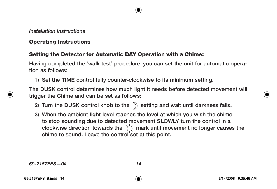 Installation Instructions69-2157EFS—04  14Operating InstructionsSetting the Detector for Automatic DAY Operation with a Chime:Having completed the ‘walk test’ procedure, you can set the unit for automatic opera-tion as follows:1)  Set the TIME control fully counter-clockwise to its minimum setting.The DUSK control determines how much light it needs before detected movement will trigger the Chime and can be set as follows:2)  Turn the DUSK control knob to the   setting and wait until darkness falls. 3)  When the ambient light level reaches the level at which you wish the chime to stop sounding due to detected movement SLOWLY turn the control in a clockwise direction towards the   mark until movement no longer causes the chime to sound. Leave the control set at this point.69-2157EFS_B.indd   14 5/14/2008   9:35:46 AM