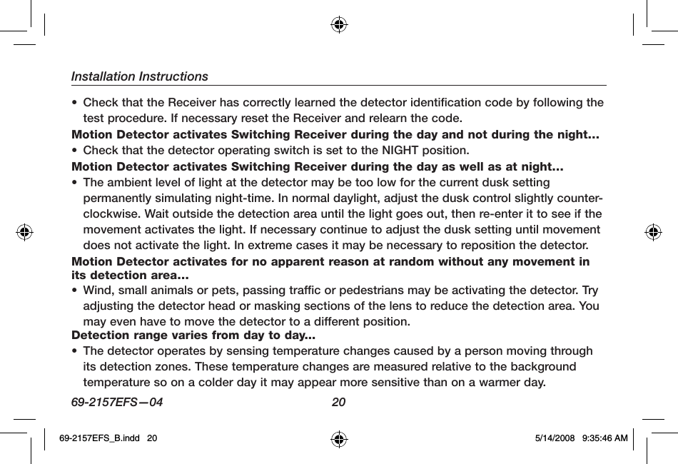 Installation Instructions69-2157EFS—04  20•  Check that the Receiver has correctly learned the detector identification code by following the test procedure. If necessary reset the Receiver and relearn the code.Motion Detector activates Switching Receiver during the day and not during the night…•  Check that the detector operating switch is set to the NIGHT position.Motion Detector activates Switching Receiver during the day as well as at night…•  The ambient level of light at the detector may be too low for the current dusk setting permanently simulating night-time. In normal daylight, adjust the dusk control slightly counter-clockwise. Wait outside the detection area until the light goes out, then re-enter it to see if the movement activates the light. If necessary continue to adjust the dusk setting until movement does not activate the light. In extreme cases it may be necessary to reposition the detector.Motion Detector activates for no apparent reason at random without any movement in its detection area…•  Wind, small animals or pets, passing traffic or pedestrians may be activating the detector. Try adjusting the detector head or masking sections of the lens to reduce the detection area. You may even have to move the detector to a different position.Detection range varies from day to day...•  The detector operates by sensing temperature changes caused by a person moving through its detection zones. These temperature changes are measured relative to the background temperature so on a colder day it may appear more sensitive than on a warmer day.69-2157EFS_B.indd   20 5/14/2008   9:35:46 AM