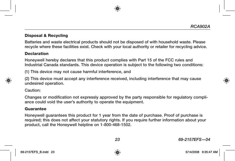 RCA902A  23  69-2157EFS—04Disposal &amp; RecyclingBatteries and waste electrical products should not be disposed of with household waste. Please recycle where these facilities exist. Check with your local authority or retailer for recycling advice.DeclarationHoneywell hereby declares that this product complies with Part 15 of the FCC rules and Industrial Canada standards. This device operation is subject to the following two conditions:(1) This device may not cause harmful interference, and (2) This device must accept any interference received, including interference that may cause undesired operation.Caution:Changes or modification not expressly approved by the party responsible for regulatory compli-ance could void the user’s authority to operate the equipment.GuaranteeHoneywell guarantees this product for 1 year from the date of purchase. Proof of purchase is required; this does not affect your statutory rights. If you require further information about your product, call the Honeywell helpline on 1-800-468-1502.69-2157EFS_B.indd   23 5/14/2008   9:35:47 AM