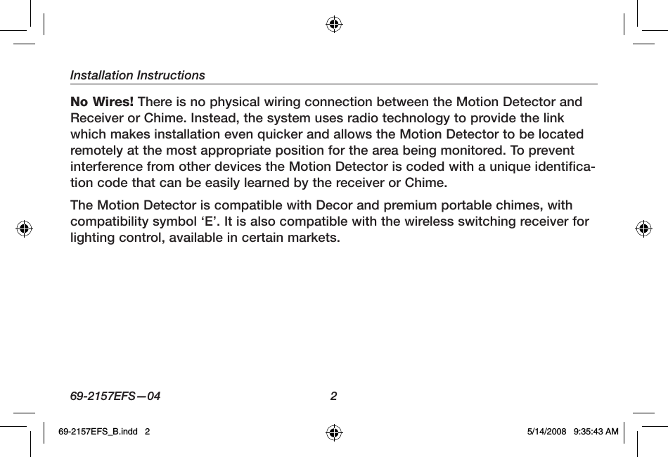 Installation Instructions69-2157EFS—04  2No Wires! There is no physical wiring connection between the Motion Detector and Receiver or Chime. Instead, the system uses radio technology to provide the link which makes installation even quicker and allows the Motion Detector to be located remotely at the most appropriate position for the area being monitored. To prevent interference from other devices the Motion Detector is coded with a unique identifica-tion code that can be easily learned by the receiver or Chime.The Motion Detector is compatible with Decor and premium portable chimes, with compatibility symbol ‘E’. It is also compatible with the wireless switching receiver for lighting control, available in certain markets.69-2157EFS_B.indd   2 5/14/2008   9:35:43 AM