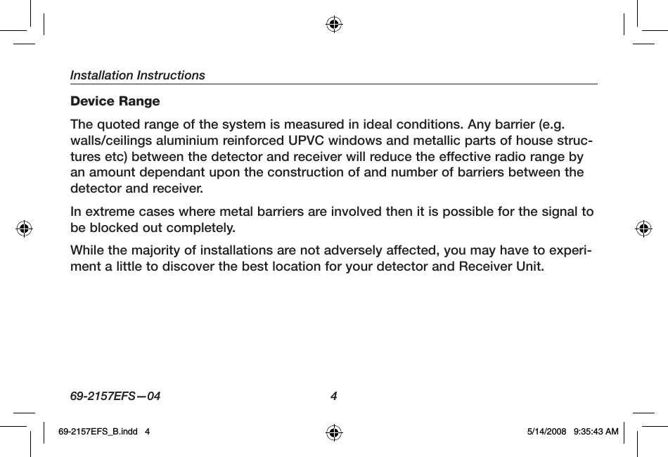 Installation Instructions69-2157EFS—04  4Device RangeThe quoted range of the system is measured in ideal conditions. Any barrier (e.g. walls/ceilings aluminium reinforced UPVC windows and metallic parts of house struc-tures etc) between the detector and receiver will reduce the effective radio range by an amount dependant upon the construction of and number of barriers between the detector and receiver.In extreme cases where metal barriers are involved then it is possible for the signal to be blocked out completely.While the majority of installations are not adversely affected, you may have to experi-ment a little to discover the best location for your detector and Receiver Unit.69-2157EFS_B.indd   4 5/14/2008   9:35:43 AM