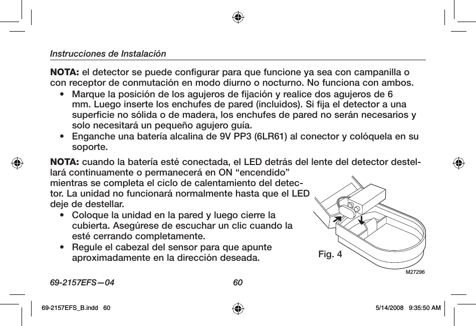 69-2157EFS—04  60Instrucciones de InstalaciónNOTA: el detector se puede configurar para que funcione ya sea con campanilla o con receptor de conmutación en modo diurno o nocturno. No funciona con ambos.•  Marque la posición de los agujeros de fijación y realice dos agujeros de 6 mm. Luego inserte los enchufes de pared (incluidos). Si fija el detector a una superficie no sólida o de madera, los enchufes de pared no serán necesarios y solo necesitará un pequeño agujero guía.•  Enganche una batería alcalina de 9V PP3 (6LR61) al conector y colóquela en su soporte.NOTA: cuando la batería esté conectada, el LED detrás del lente del detector destel-lará continuamente o permanecerá en ON “encendido” mientras se completa el ciclo de calentamiento del detec-tor. La unidad no funcionará normalmente hasta que el LED deje de destellar.•  Coloque la unidad en la pared y luego cierre la cubierta. Asegúrese de escuchar un clic cuando la esté cerrando completamente.•  Regule el cabezal del sensor para que apunte aproximadamente en la dirección deseada.M27296Fig. 469-2157EFS_B.indd   60 5/14/2008   9:35:50 AM