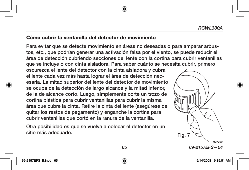   65  69-2157EFS—04RCWL330ACómo cubrir la ventanilla del detector de movimientoPara evitar que se detecte movimiento en áreas no deseadas o para amparar arbus-tos, etc., que podrían generar una activación falsa por el viento, se puede reducir el área de detección cubriendo secciones del lente con la cortina para cubrir ventanillas que se incluye o con cinta aisladora. Para saber cuánto se necesita cubrir, primero oscurezca el lente del detector con la cinta aisladora y cubra el lente cada vez más hasta lograr el área de detección nec-esaria. La mitad superior del lente del detector de movimiento se ocupa de la detección de largo alcance y la mitad inferior, de la de alcance corto. Luego, simplemente corte un trozo de cortina plástica para cubrir ventanillas para cubrir la misma área que cubre la cinta. Retire la cinta del lente (asegúrese de quitar los restos de pegamento) y enganche la cortina para cubrir ventanillas que cortó en la ranura de la ventanilla.Otra posibilidad es que se vuelva a colocar el detector en un sitio más adecuado.M27299Fig. 769-2157EFS_B.indd   65 5/14/2008   9:35:51 AM