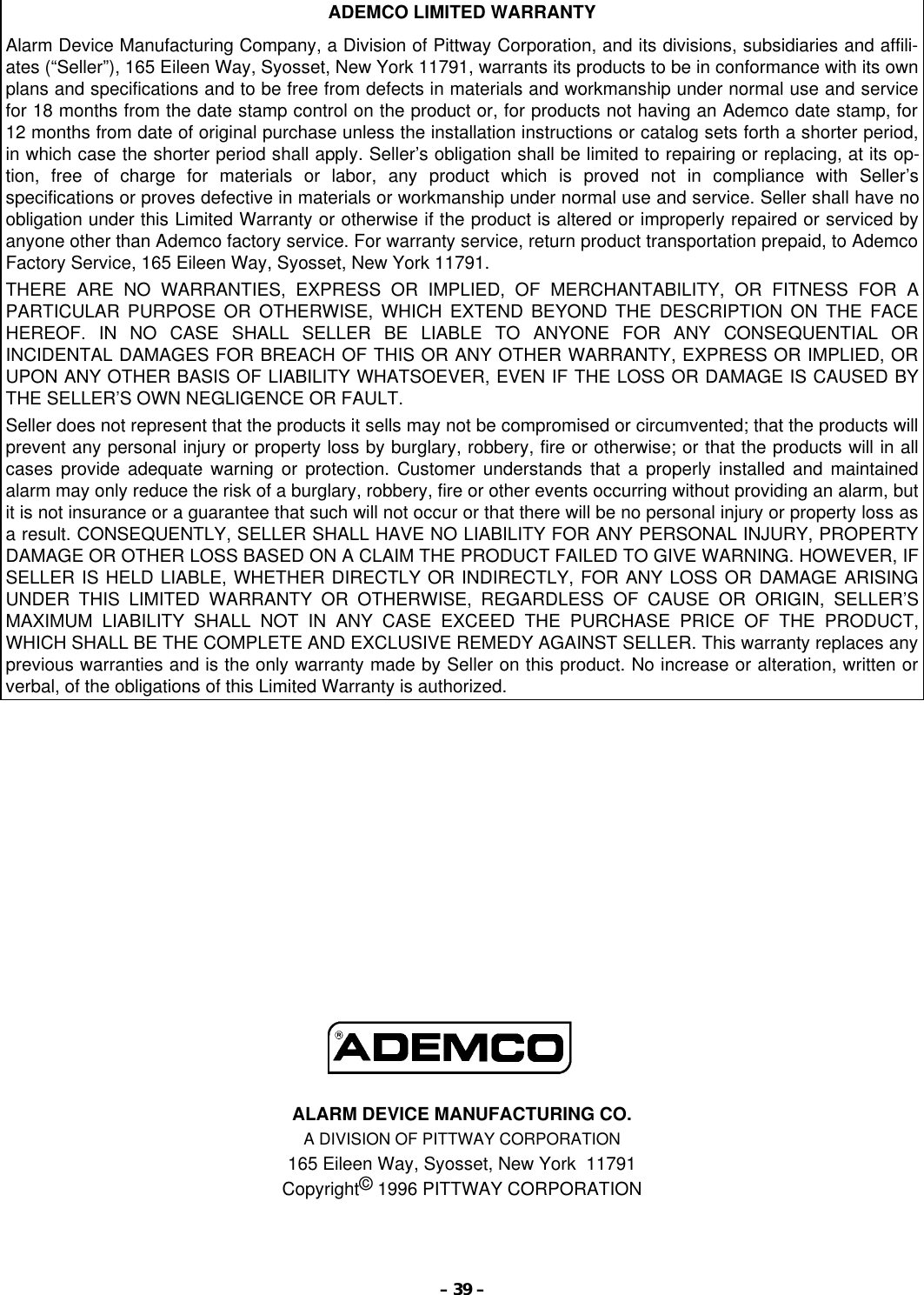 – 39 –ADEMCO LIMITED WARRANTYAlarm Device Manufacturing Company, a Division of Pittway Corporation, and its divisions, subsidiaries and affili-ates (“Seller”), 165 Eileen Way, Syosset, New York 11791, warrants its products to be in conformance with its ownplans and specifications and to be free from defects in materials and workmanship under normal use and servicefor 18 months from the date stamp control on the product or, for products not having an Ademco date stamp, for12 months from date of original purchase unless the installation instructions or catalog sets forth a shorter period,in which case the shorter period shall apply. Seller’s obligation shall be limited to repairing or replacing, at its op-tion, free of charge for materials or labor, any product which is proved not in compliance with Seller’sspecifications or proves defective in materials or workmanship under normal use and service. Seller shall have noobligation under this Limited Warranty or otherwise if the product is altered or improperly repaired or serviced byanyone other than Ademco factory service. For warranty service, return product transportation prepaid, to AdemcoFactory Service, 165 Eileen Way, Syosset, New York 11791.THERE ARE NO WARRANTIES, EXPRESS OR IMPLIED, OF MERCHANTABILITY, OR FITNESS FOR APARTICULAR PURPOSE OR OTHERWISE, WHICH EXTEND BEYOND THE DESCRIPTION ON THE FACEHEREOF. IN NO CASE SHALL SELLER BE LIABLE TO ANYONE FOR ANY CONSEQUENTIAL ORINCIDENTAL DAMAGES FOR BREACH OF THIS OR ANY OTHER WARRANTY, EXPRESS OR IMPLIED, ORUPON ANY OTHER BASIS OF LIABILITY WHATSOEVER, EVEN IF THE LOSS OR DAMAGE IS CAUSED BYTHE SELLER’S OWN NEGLIGENCE OR FAULT.Seller does not represent that the products it sells may not be compromised or circumvented; that the products willprevent any personal injury or property loss by burglary, robbery, fire or otherwise; or that the products will in allcases provide adequate warning or protection. Customer understands that a properly installed and maintainedalarm may only reduce the risk of a burglary, robbery, fire or other events occurring without providing an alarm, butit is not insurance or a guarantee that such will not occur or that there will be no personal injury or property loss asa result. CONSEQUENTLY, SELLER SHALL HAVE NO LIABILITY FOR ANY PERSONAL INJURY, PROPERTYDAMAGE OR OTHER LOSS BASED ON A CLAIM THE PRODUCT FAILED TO GIVE WARNING. HOWEVER, IFSELLER IS HELD LIABLE, WHETHER DIRECTLY OR INDIRECTLY, FOR ANY LOSS OR DAMAGE ARISINGUNDER THIS LIMITED WARRANTY OR OTHERWISE, REGARDLESS OF CAUSE OR ORIGIN, SELLER’SMAXIMUM LIABILITY SHALL NOT IN ANY CASE EXCEED THE PURCHASE PRICE OF THE PRODUCT,WHICH SHALL BE THE COMPLETE AND EXCLUSIVE REMEDY AGAINST SELLER. This warranty replaces anyprevious warranties and is the only warranty made by Seller on this product. No increase or alteration, written orverbal, of the obligations of this Limited Warranty is authorized.ALARM DEVICE MANUFACTURING CO.A DIVISION OF PITTWAY CORPORATION165 Eileen Way, Syosset, New York  11791Copyright© 1996 PITTWAY CORPORATION