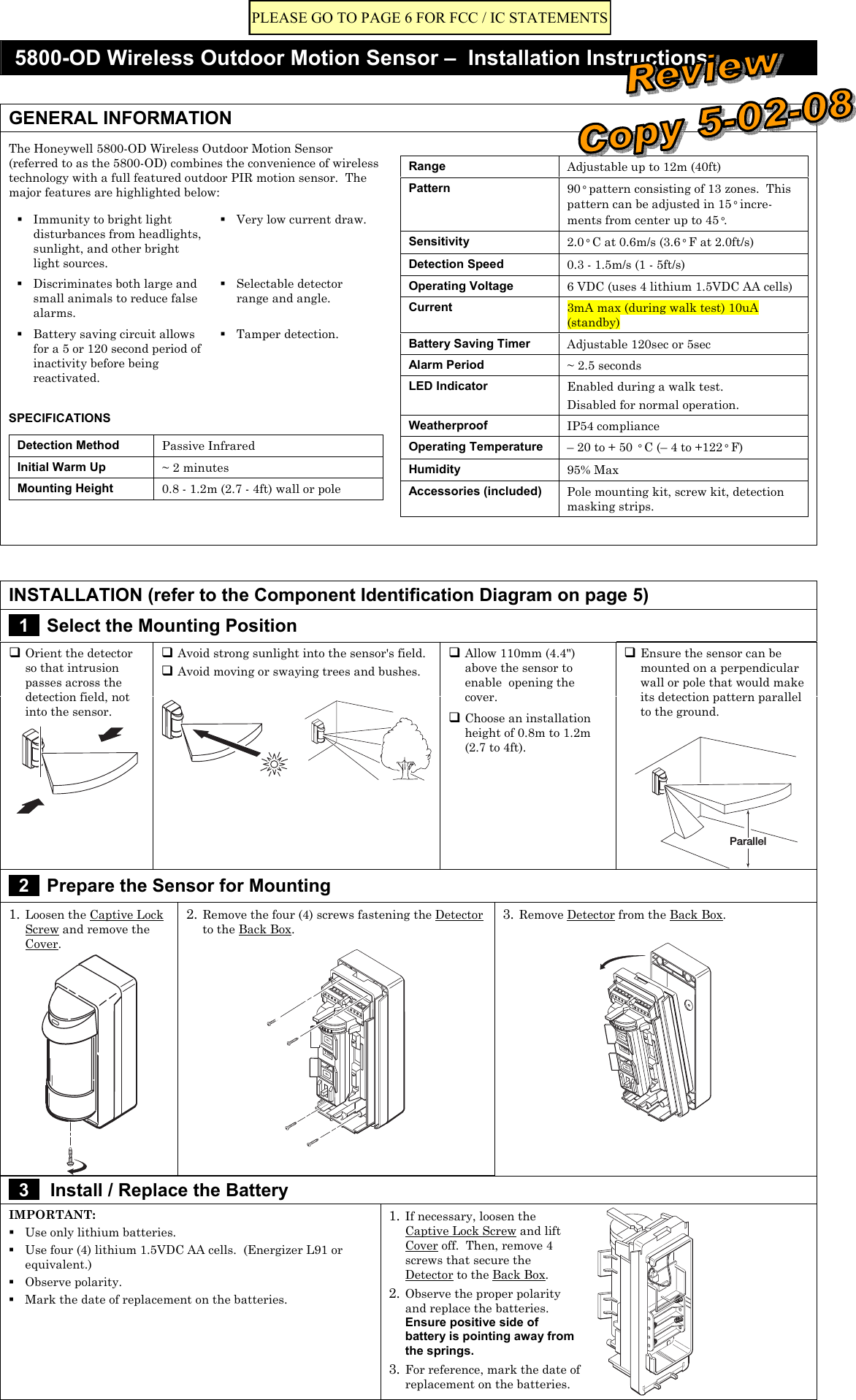  5800-OD Wireless Outdoor Motion Sensor –  Installation Instructions   GENERAL INFORMATION The Honeywell 5800-OD Wireless Outdoor Motion Sensor (referred to as the 5800-OD) combines the convenience of wireless technology with a full featured outdoor PIR motion sensor.  The major features are highlighted below:  Immunity to bright light disturbances from headlights, sunlight, and other bright light sources.  Very low current draw.  Discriminates both large and small animals to reduce false alarms.  Selectable detector range and angle.  Battery saving circuit allows for a 5 or 120 second period of inactivity before being reactivated.  Tamper detection.  SPECIFICATIONS Detection Method  Passive Infrared Initial Warm Up  ~ 2 minutes Mounting Height  0.8 - 1.2m (2.7 - 4ft) wall or pole   Range  Adjustable up to 12m (40ft) Pattern  90° pattern consisting of 13 zones.  This pattern can be adjusted in 15° incre-ments from center up to 45°.   Sensitivity  2.0° C at 0.6m/s (3.6° F at 2.0ft/s) Detection Speed  0.3 - 1.5m/s (1 - 5ft/s) Operating Voltage  6 VDC (uses 4 lithium 1.5VDC AA cells) Current  3mA max (during walk test) 10uA (standby) Battery Saving Timer  Adjustable 120sec or 5sec Alarm Period  ~ 2.5 seconds LED Indicator  Enabled during a walk test. Disabled for normal operation. Weatherproof  IP54 compliance Operating Temperature  – 20 to + 50 ° C (– 4 to +122° F) Humidity  95% Max Accessories (included)  Pole mounting kit, screw kit, detection masking strips.      INSTALLATION (refer to the Component Identification Diagram on page 5)  1   Select the Mounting Position  Avoid strong sunlight into the sensor&apos;s field.  Avoid moving or swaying trees and bushes.  Orient the detector so that intrusion passes across the detection field, not into the sensor.      Allow 110mm (4.4&quot;) above the sensor to enable  opening the cover.   Choose an installation height of 0.8m to 1.2m (2.7 to 4ft).    Ensure the sensor can be mounted on a perpendicular wall or pole that would make its detection pattern parallel to the ground.  Parallel  2   Prepare the Sensor for Mounting 1. Loosen the Captive Lock Screw and remove the Cover.  2. Remove the four (4) screws fastening the Detector to the Back Box.   3. Remove Detector from the Back Box.    3   Install / Replace the Battery IMPORTANT:  Use only lithium batteries.  Use four (4) lithium 1.5VDC AA cells.  (Energizer L91 or equivalent.)  Observe polarity.  Mark the date of replacement on the batteries. 1. If necessary, loosen the Captive Lock Screw and lift Cover off.  Then, remove 4 screws that secure the Detector to the Back Box. 2. Observe the proper polarity and replace the batteries.  Ensure positive side of battery is pointing away from the springs. 3. For reference, mark the date of replacement on the batteries.     PLEASE GO TO PAGE 6 FOR FCC / IC STATEMENTS