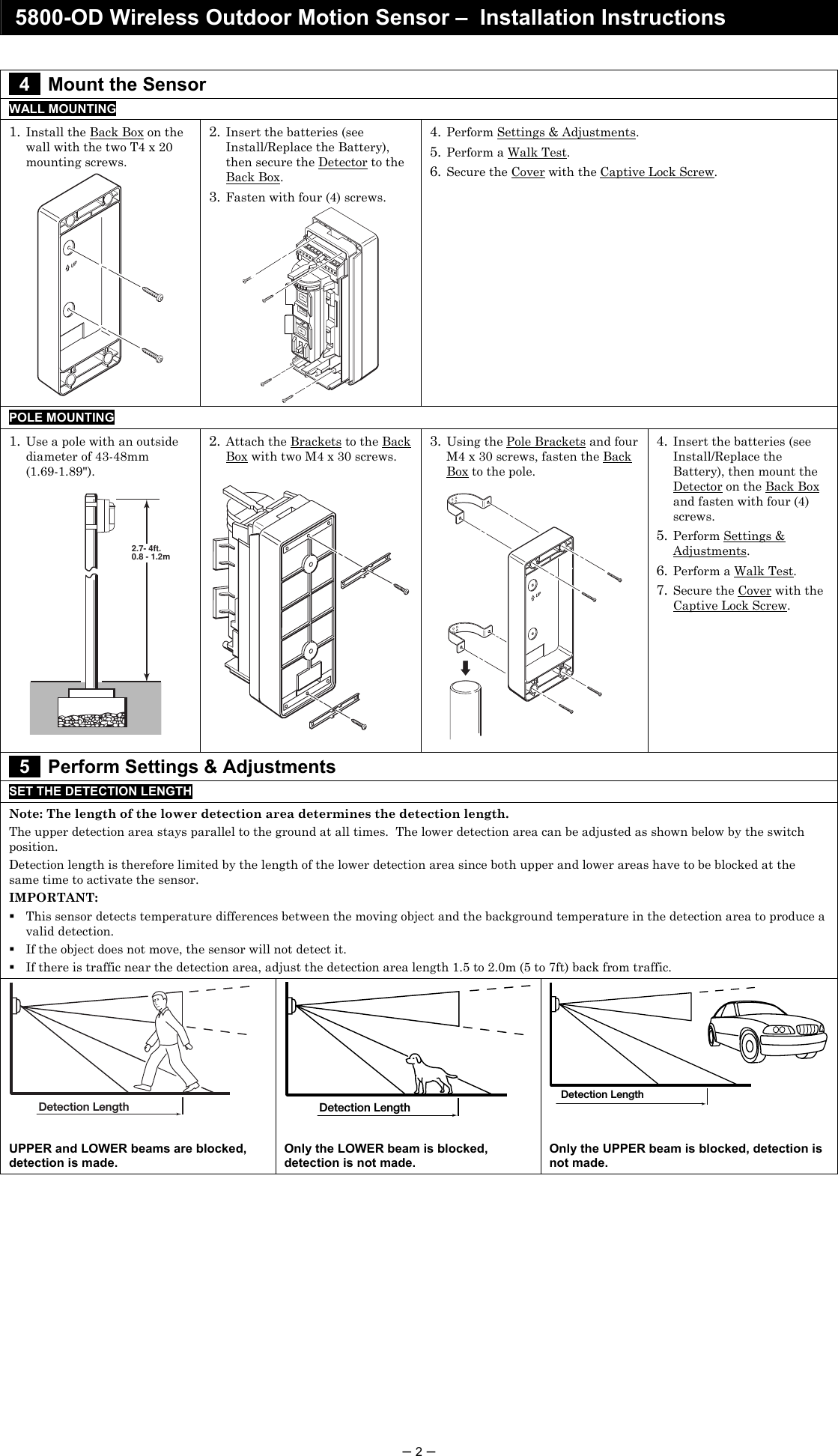 5800-OD Wireless Outdoor Motion Sensor –  Installation Instructions  – 2 –   4   Mount the Sensor WALL MOUNTING 1. Install the Back Box on the wall with the two T4 x 20 mounting screws. UP 2. Insert the batteries (see Install/Replace the Battery), then secure the Detector to the Back Box. 3. Fasten with four (4) screws.  4. Perform Settings &amp; Adjustments. 5. Perform a Walk Test. 6. Secure the Cover with the Captive Lock Screw. POLE MOUNTING   1. Use a pole with an outside diameter of 43-48mm  (1.69-1.89&quot;).  2.7- 4ft.0.8 - 1.2m 2. Attach the Brackets to the Back Box with two M4 x 30 screws.    3. Using the Pole Brackets and four M4 x 30 screws, fasten the Back Box to the pole.  UP 4. Insert the batteries (see Install/Replace the Battery), then mount the Detector on the Back Box and fasten with four (4) screws. 5. Perform Settings &amp; Adjustments. 6. Perform a Walk Test. 7. Secure the Cover with the Captive Lock Screw.  5   Perform Settings &amp; Adjustments SET THE DETECTION LENGTH Note: The length of the lower detection area determines the detection length. The upper detection area stays parallel to the ground at all times.  The lower detection area can be adjusted as shown below by the switch position. Detection length is therefore limited by the length of the lower detection area since both upper and lower areas have to be blocked at the same time to activate the sensor. IMPORTANT:   This sensor detects temperature differences between the moving object and the background temperature in the detection area to produce a valid detection.    If the object does not move, the sensor will not detect it.  If there is traffic near the detection area, adjust the detection area length 1.5 to 2.0m (5 to 7ft) back from traffic. Detection Length  Detection Length  Detection Length  UPPER and LOWER beams are blocked, detection is made. Only the LOWER beam is blocked, detection is not made. Only the UPPER beam is blocked, detection is not made.               