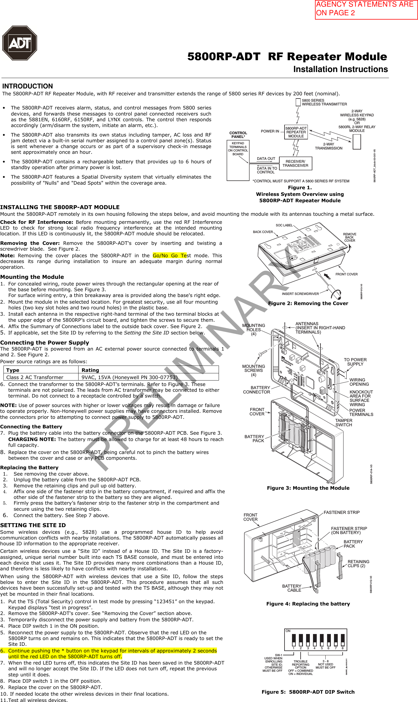                                                                                                      5800RP-ADT  RF Repeater Module Installation Instructions  INTRODUCTION The 5800RP-ADT RF Repeater Module, with RF receiver and transmitter extends the range of 5800 series RF devices by 200 feet (nominal). •The 5800RP-ADT receives alarm, status, and control messages from 5800 seriesdevices, and forwards these messages to control panel connected receivers suchas  the  5881EN,  6160RF,  6150RF, and  LYNX  controls. The  control  then respondsaccordingly (arm/disarm the system, initiate an alarm, etc.).•The 5800RP-ADT also transmits its own status including tamper, AC loss  and RFjam detect via a built-in serial number assigned to a control panel zone(s). Statusis sent  whenever a  change occurs  or as  part  of  a  supervisory check-in messagesent approximately once an hour.•The 5800RP-ADT contains  a  rechargeable battery  that  provides up  to 6  hours ofstandby operation after primary power is lost.•The 5800RP-ADT features a Spatial Diversity system that virtually eliminates thepossibility of &quot;Nulls&quot; and &quot;Dead Spots&quot; within the coverage area.RECEIVER/TRANSCEIVERKEYPADTERMINALSON CONTROLBOARDCONTROLPANEL*DATA OUTDATA IN TOCONTROL*CONTROL MUST SUPPORT A 5800 SERIES RF SYSTEM5800RP-ADTREPEATERMODULEPOWER IN5800 SERIESWIRELESS TRANSMITTER2-WAYWIRELESS KEYPAD(e.g. 5828)OR5800RL 2-WAY RELAYMODULE2-WAYTRANSMISSION5800RP-ADT_block-00-001-V0Figure 1.  Wireless System Overview using 5800RP-ADT Repeater Module INSTALLING THE 5800RP-ADT MODULE Mount the 5800RP-ADT remotely in its own housing following the steps below, and avoid mounting the module with its antennas touching a metal surface. Check for RF  Interference: Before mounting  permanently, use  the  red RF Interference LED  to  check  for  strong  local  radio  frequency  interference  at  the  intended  mounting location. If this LED is continuously lit, the 5800RP-ADT module should be relocated. Removing  the  Cover:  Remove  the  5800RP-ADT&apos;s  cover  by  inserting  and  twisting  a screwdriver blade.  See Figure 2. Note:  Removing  the  cover  places  the  5800RP-ADT  in  the  Go/No  Go  Test  mode.  This decreases  its  range  during  installation  to  insure  an  adequate  margin  during  normal operation. Mounting the Module 1. For concealed wiring, route power wires through the rectangular opening at the rear ofthe base before mounting. See Figure 3.For surface wiring entry, a thin breakaway area is provided along the base&apos;s right edge.2. Mount the module in the selected location. For greatest security, use all four mountingholes (two key slot holes and two round holes) in the plastic base.3. Install each antenna in the respective right-hand terminal of the two terminal blocks atthe upper edge of the 5800RP’s circuit board, and tighten the screws to secure them.4. Affix the Summary of Connections label to the outside back cover. See Figure 2.5. If applicable, set the Site ID by referring to the Setting the Site ID section below.Connecting the Power Supply  The  5800RP-ADT  is  powered  from  an  AC  external  power  source  connected  to  terminals  1 and 2. See Figure 2.  Power source ratings are as follows: Type  Rating Class 2 AC Transformer  9VAC, 15VA (Honeywell PN 300-07753) 6. Connect the transformer to the 5800RP-ADT’s terminals. Refer to Figure 3. Theseterminals are not polarized. The leads from AC transformer may be connected to eitherterminal. Do not connect to a receptacle controlled by a switch.NOTE: Use of power sources with higher or lower voltages may result in damage or failure to operate properly. Non-Honeywell power supplies may have connectors installed. Remove the connectors prior to attempting to connect power supply to 5800RP-ADT. Connecting the Battery 7. Plug the battery cable into the battery connector on the 5800RP-ADT PCB. See Figure 3.CHARGING NOTE: The battery must be allowed to charge for at least 48 hours to reachfull capacity.8. Replace the cover on the 5800RP-ADT, being careful not to pinch the battery wiresbetween the cover and case or any PCB components.Replacing the Battery 1. See removing the cover above.2. Unplug the battery cable from the 5800RP-ADT PCB.3. Remove the retaining clips and pull up old battery.4. Affix one side of the fastener strip in the battery compartment, if required and affix theother side of the fastener strip to the battery so they are aligned.5. Firmly press the battery’s fastener strip to the fastener strip in the compartment andsecure using the two retaining clips.6. Connect the battery. See Step 7 above.SETTING THE SITE ID Some  wireless  devices  (e.g.,  5828)  use  a  programmed  house  ID  to  help  avoid communication conflicts with nearby installations. The 5800RP-ADT automatically passes all house ID information to the appropriate receiver. Certain  wireless  devices  use  a  “Site  ID”  instead  of  a  House  ID.  The  Site  ID  is  a  factory-assigned, unique serial number built into each TS BASE console, and must be entered intoeach device that uses it. The Site ID provides many more combinations than a House ID, and therefore is less likely to have conflicts with nearby installations. When  using  the  5800RP-ADT  with  wireless  devices  that  use  a  Site  ID,  follow  the  steps below  to  enter  the  Site  ID  in  the  5800RP-ADT.  This  procedure  assumes  that  all  such devices have been successfully set-up and tested with the TS BASE, although they may notyet be mounted in their final locations. 1. Put the TS (Total Security) control in test mode by pressing “123451” on the keypad.Keypad displays “test in progress”.2. Remove the 5800RP-ADT&apos;s cover. See “Removing the Cover” section above.3. Temporarily disconnect the power supply and battery from the 5800RP-ADT.4. Place DIP switch 1 in the ON position.5. Reconnect the power supply to the 5800RP-ADT. Observe that the red LED on the5800RP turns on and remains on. This indicates that the 5800RP-ADT is ready to set theSite ID.6. Continue pushing the * button on the keypad for intervals of approximately 2 secondsuntil the red LED on the 5800RP-ADT turns off.7. When the red LED turns off, this indicates the Site ID has been saved in the 5800RP-ADTand will no longer accept the Site ID. If the LED does not turn off, repeat the previousstep until it does.8. Place DIP switch 1 in the OFF position.9. Replace the cover on the 5800RP-ADT.10. If needed locate the other wireless devices in their final locations.11. Test all wireless devices.REMOVEBACK COVERBACK COVERFRONT COVERINSERT SCREWDRIVER5800RP-013-V0SOC LABELON  OFF2 3 4 5 6 7 81TROUBLE REPORTING OPTIONOFF = COMBINED (1 ZONE)ON = INDIVIDUAL (4 ZONES)POWER3 - 8 NOT USEDMUST BE OFFSW-1 USED WHEN ENROLLINGSITE ID; OTHERWISEMUST BE OFFTHIS DEVICE COMPLIES WITH PART 15 OF FCC RULES ANDRSS 210 OF INDUSTRY CANADA. OPERATION IS SUBJECT TOTHE FOLLOWING TWO CONDITIONS: (1) THIS DEVICE MAYNOT CAUSE HARMFUL INTERFERENCE, AND (2) THIS DEVICEMUST ACCEPT ANY INTERFERENCE RECEIVED, INCLUDINGINTERFERENCE THAT MAY CAUSE UNDESIRED OPERATION.CET APPAREIL EST CONFORME À LA PARTIE 15 DESRÈGLES DE LA FCC &amp; DE RSS 210 DES INDUSTRIES CANADA.SON FONCTIONNEMENT EST SOUMIS AUX CONDITIONSSUIVANTES: (1) CET APPAREIL NE DOIT PAS CAUSERD&apos;INTERFERENCES NUISIBLES. (2) CET APPAREIL DOITACCEPTER TOUTE INTERFERENCE REÇUE Y COMPRIS LESINTERFERENCES CAUSANT UNE RECEPTION INDÉSIRABLE.800-15869    8/13    Rev. AFCC ID CFS 8DL5800RP2IC:573F-5800RP2IC MODEL: 5800RP2RFINDICATORRED LEDDIP SWITCH2 Corporate Center Drive, Suite 100P.O. Box 9040, Melville, NY 11747Copyright © 2013 Honeywell International Inc.5800RP RF REPEATER MODULEANTENNAS(INSERT INRIGHT-HANDTERMINALS)BATTERY5800RPCIRCUIT BOARDFigure 2: Removing the Cover ++++TO POWERSUPPLYTAMPERSWITCHMOUNTINGSCREWS(4)BATTERYCONNECTORANTENNAS(INSERT IN RIGHT-HANDTERMINALS)WIRINGOPENINGKNOCKOUTAREA FORSURFACEWIRINGPOWERTERMINALSMOUNTINGHOLES(4)FRONTCOVERBATTERYPACKRF INTERFERENCERED INDICATORLIGHTS REDWHENSETTINGSITE IDDIP SWITCH2 3 4 567 81REDGRNON OFFYEL5800RP-014-V0Figure 3: Mounting the Module 5800RP-012-V0RETAININGCLIPS (2)FRONTCOVERBATTERYPACKBATTERYCABLEFASTENER STRIP(ON BATTERY)FASTENER STRIPFigure 4: Replacing the battery ON2 3 4 5 6 7 81TROUBLEREPORTINGOPTIONOFF = COMBINEDON = INDIVIDUAL3 - 8NOT USEDMUST BE OFFSW-1USED  WHENENROLLINGSITE ID;OTHERWISEMUST BE OFF5800RP_dip-00-002-V1Figure 5:  5800RP-ADT DIP Switch PRELIMINARYAGENCY STATEMENTS ARE ON PAGE 2