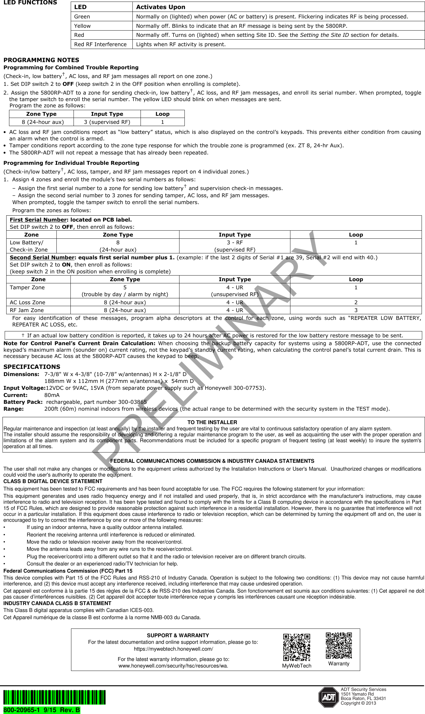 LED FUNCTIONS PROGRAMMING NOTES Programming for Combined Trouble Reporting  (Check-in, low battery†, AC loss, and RF jam messages all report on one zone.)1. Set DIP switch 2 to OFF (keep switch 2 in the OFF position when enrolling is complete).2. Assign the 5800RP-ADT to a zone for sending check-in, low battery†, AC loss, and RF jam messages, and enroll its serial number. When prompted, togglethe tamper switch to enroll the serial number. The yellow LED should blink on when messages are sent.Program the zone as follows:Zone Type  Input Type  Loop 8 (24-hour aux)  3 (supervised RF)  1 •AC loss and RF jam conditions report as “low battery” status, which is also displayed on the control’s keypads. This prevents either condition from causingan alarm when the control is armed.•Tamper conditions report according to the zone type response for which the trouble zone is programmed (ex. ZT 8, 24-hr Aux).•The 5800RP-ADT will not repeat a message that has already been repeated.Programming for Individual Trouble Reporting  (Check-in/low battery†, AC loss, tamper, and RF jam messages report on 4 individual zones.)1. Assign 4 zones and enroll the module’s two serial numbers as follows:– Assign the first serial number to a zone for sending low battery† and supervision check-in messages.– Assign the second serial number to 3 zones for sending tamper, AC loss, and RF jam messages.When prompted, toggle the tamper switch to enroll the serial numbers. Program the zones as follows: First Serial Number: located on PCB label. Set DIP switch 2 to OFF, then enroll as follows: Zone  Zone Type  Input Type  Loop Low Battery/ Check-in Zone 8 (24-hour aux) 3 - RF (supervised RF) 1 Second Serial Number: equals first serial number plus 1. (example: if the last 2 digits of Serial #1 are 39, Serial #2 will end with 40.) Set DIP switch 2 to ON, then enroll as follows: (keep switch 2 in the ON position when enrolling is complete) Zone  Zone Type  Input Type  Loop Tamper Zone  5 (trouble by day / alarm by night) 4 - UR (unsupervised RF) 1 AC Loss Zone  8 (24-hour aux)  4 - UR  2 RF Jam Zone  8 (24-hour aux)  4 - UR  3 For  easy  identification  of  these  messages,  program  alpha  descriptors  at  the  control  for  each  zone,  using  words  such  as  “REPEATER  LOW  BATTERY, REPEATER AC LOSS, etc. †  If an actual low battery condition is reported, it takes up to 24 hours after AC power is restored for the low battery restore message to be sent. Note  for  Control  Panel’s Current  Drain  Calculation: When  choosing  the  backup  battery  capacity  for  systems  using  a  5800RP-ADT, use  the  connected keypad’s maximum alarm (sounder on) current rating, not the keypad’s standby current rating, when calculating the control panel’s total current drain. This is necessary because AC loss at the 5800RP-ADT causes the keypad to beep. SPECIFICATIONS Dimensions: 7-3/8&quot; W x 4-3/8&quot; (10-7/8” w/antennas) H x 2-1/8&quot; D 188mm W x 112mm H (277mm w/antennas) x  54mm D Input Voltage:12VDC or 9VAC, 15VA (from separate power supply such as Honeywell 300-07753). Current:  80mA Battery Pack:  rechargeable, part number 300-03865 Range:  200ft (60m) nominal indoors from wireless devices (the actual range to be determined with the security system in the TEST mode). TO THE INSTALLER Regular maintenance and inspection (at least annually) by the installer and frequent testing by the user are vital to continuous satisfactory operation of any alarm system.  The installer should assume the responsibility of developing and offering a regular maintenance program to the user, as well as acquainting the user with the proper operation and limitations of  the  alarm  system  and  its  component  parts.  Recommendations  must  be  included for  a  specific  program  of frequent  testing (at  least  weekly)  to  insure  the system&apos;s operation at all times.  FEDERAL COMMUNICATIONS COMMISSION &amp; INDUSTRY CANADA STATEMENTS The user shall not make any changes or modifications to the equipment unless authorized by the Installation Instructions or User&apos;s Manual.  Unauthorized changes or modifications could void the user&apos;s authority to operate the equipment. CLASS B DIGITAL DEVICE STATEMENT This equipment has been tested to FCC requirements and has been found acceptable for use. The FCC requires the following statement for your information: This  equipment  generates  and  uses  radio  frequency energy  and  if  not  installed  and  used  properly,  that  is,  in  strict  accordance  with  the  manufacturer&apos;s  instructions, may  cause interference to radio and television reception. It has been type tested and found to comply with the limits for a Class B computing device in accordance with the specifications in Part 15 of FCC Rules, which are designed to provide reasonable protection against such interference in a residential installation. However, there is no guarantee that interference will not occur in a particular installation. If this equipment does cause interference to radio or television reception, which can be determined by turning the equipment off and on, the user is encouraged to try to correct the interference by one or more of the following measures: •  If using an indoor antenna, have a quality outdoor antenna installed. •  Reorient the receiving antenna until interference is reduced or eliminated.  •  Move the radio or television receiver away from the receiver/control. •  Move the antenna leads away from any wire runs to the receiver/control. •  Plug the receiver/control into a different outlet so that it and the radio or television receiver are on different branch circuits. •  Consult the dealer or an experienced radio/TV technician for help. Federal Communications Commission (FCC) Part 15 This device complies with Part 15 of the FCC Rules and RSS-210 of  Industry Canada. Operation is subject to the following two conditions: (1) This device may not cause harmful interference, and (2) this device must accept any interference received, including interference that may cause undesired operation. Cet appareil est conforme à la partie 15 des règles de la FCC &amp; de RSS-210 des Industries Canada. Son fonctionnement est soumis aux conditions suivantes: (1) Cet appareil ne doit pas causer d’interférences nuisibles. (2) Cet appareil doit accepter toute interférence reçue y compris les interférences causant une réception indésirable. INDUSTRY CANADA CLASS B STATEMENT This Class B digital apparatus complies with Canadian ICES-003. Cet Appareil numérique de la classe B est conforme à la norme NMB-003 du Canada.       Ê800-20965[Š ADT Security Services1501 Yamato RdBoca Raton, FL 33431Copyright © 2013800-20965-1  9/15  Rev. B  LED  Activates Upon Green  Normally on (lighted) when power (AC or battery) is present. Flickering indicates RF is being processed. Yellow  Normally off. Blinks to indicate that an RF message is being sent by the 5800RP. Red  Normally off. Turns on (lighted) when setting Site ID. See the Setting the Site ID section for details. Red RF Interference  Lights when RF activity is present. SUPPORT &amp; WARRANTY For the latest documentation and online support information, please go to: https://mywebtech.honeywell.com/ For the latest warranty information, please go to: www.honeywell.com/security/hsc/resources/wa. MyWebTech  WarrantyPRELIMINARY