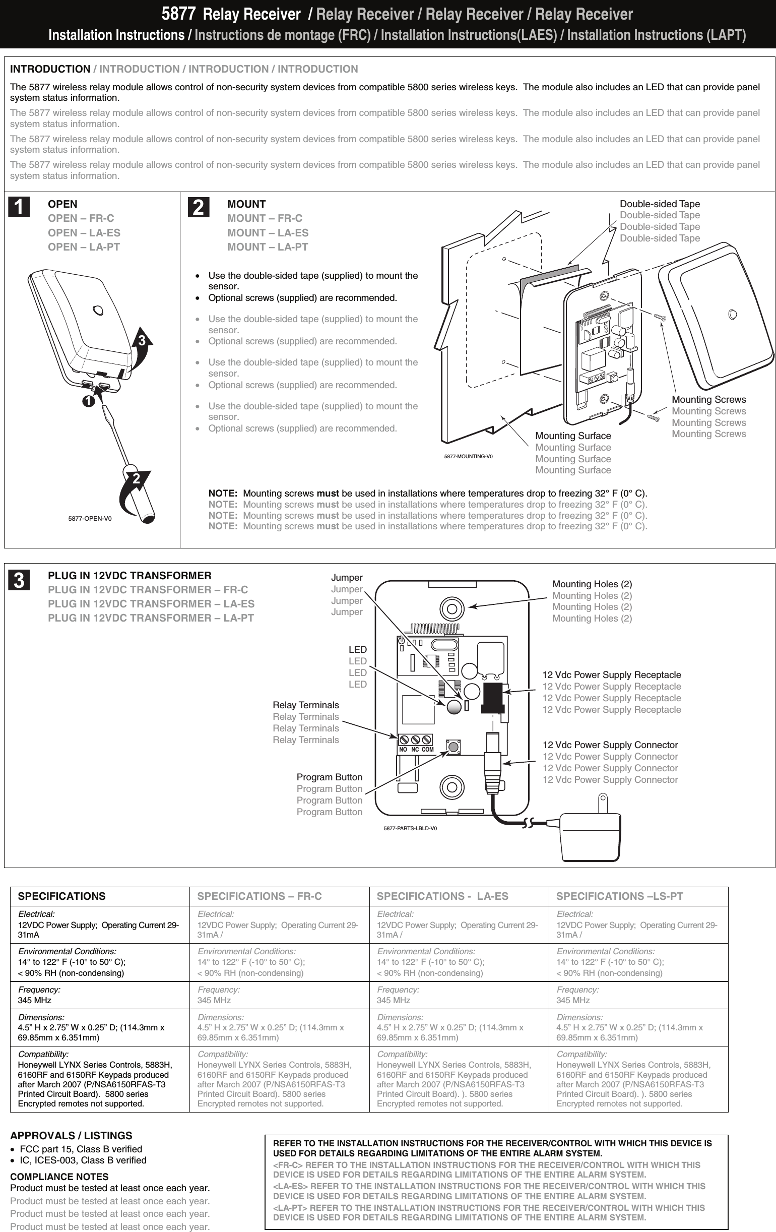 5877  Relay Receiver  / Relay Receiver / Relay Receiver / Relay Receiver Installation Instructions / Instructions de montage (FRC) / Installation Instructions(LAES) / Installation Instructions (LAPT)  INTRODUCTION / INTRODUCTION / INTRODUCTION / INTRODUCTION The 5877 wireless relay module allows control of non-security system devices from compatible 5800 series wireless keys.  The module also includes an LED that can provide panel system status information. The 5877 wireless relay module allows control of non-security system devices from compatible 5800 series wireless keys.  The module also includes an LED that can provide panel system status information. The 5877 wireless relay module allows control of non-security system devices from compatible 5800 series wireless keys.  The module also includes an LED that can provide panel system status information. The 5877 wireless relay module allows control of non-security system devices from compatible 5800 series wireless keys.  The module also includes an LED that can provide panel system status information. OPEN  OPEN – FR-C OPEN – LA-ES OPEN – LA-PT  5877-OPEN-V0123 MOUNT MOUNT – FR-C MOUNT – LA-ES MOUNT – LA-PT  •  Use the double-sided tape (supplied) to mount the sensor. •  Optional screws (supplied) are recommended.    •  Use the double-sided tape (supplied) to mount the sensor. •  Optional screws (supplied) are recommended.   •  Use the double-sided tape (supplied) to mount the sensor. •  Optional screws (supplied) are recommended.   •  Use the double-sided tape (supplied) to mount the sensor. •  Optional screws (supplied) are recommended.     NOTE:  Mounting screws must be used in installations where temperatures drop to freezing 32° F (0° C). NOTE:  Mounting screws must be used in installations where temperatures drop to freezing 32° F (0° C). NOTE:  Mounting screws must be used in installations where temperatures drop to freezing 32° F (0° C). NOTE:  Mounting screws must be used in installations where temperatures drop to freezing 32° F (0° C).   PLUG IN 12VDC TRANSFORMER PLUG IN 12VDC TRANSFORMER – FR-C PLUG IN 12VDC TRANSFORMER – LA-ES PLUG IN 12VDC TRANSFORMER – LA-PT                    SPECIFICATIONS SPECIFICATIONS – FR-C SPECIFICATIONS -  LA-ES SPECIFICATIONS –LS-PT Electrical:  12VDC Power Supply;  Operating Current 29-31mA / Electrical:  12VDC Power Supply;  Operating Current 29-31mA / Electrical:  12VDC Power Supply;  Operating Current 29-31mA / Electrical:  12VDC Power Supply;  Operating Current 29-31mA / Environmental Conditions:  14° to 122° F (-10° to 50° C);  &lt; 90% RH (non-condensing) Environmental Conditions:  14° to 122° F (-10° to 50° C);  &lt; 90% RH (non-condensing) Environmental Conditions:  14° to 122° F (-10° to 50° C);  &lt; 90% RH (non-condensing) Environmental Conditions:  14° to 122° F (-10° to 50° C); &lt; 90% RH (non-condensing) Frequency:  345 MHz Frequency:  345 MHz Frequency:  345 MHz Frequency:  345 MHz Dimensions:  4.5” H x 2.75” W x 0.25” D; (114.3mm x 69.85mm x 6.351mm) Dimensions:  4.5” H x 2.75” W x 0.25” D; (114.3mm x 69.85mm x 6.351mm) Dimensions:  4.5” H x 2.75” W x 0.25” D; (114.3mm x 69.85mm x 6.351mm) Dimensions:  4.5” H x 2.75” W x 0.25” D; (114.3mm x 69.85mm x 6.351mm) Compatibility:  Honeywell LYNX Series Controls, 5883H, 6160RF and 6150RF Keypads produced after March 2007 (P/NSA6150RFAS-T3 Printed Circuit Board).  5800 series Encrypted remotes not supported. Compatibility:  Honeywell LYNX Series Controls, 5883H, 6160RF and 6150RF Keypads produced after March 2007 (P/NSA6150RFAS-T3 Printed Circuit Board). 5800 series Encrypted remotes not supported. Compatibility:  Honeywell LYNX Series Controls, 5883H, 6160RF and 6150RF Keypads produced after March 2007 (P/NSA6150RFAS-T3 Printed Circuit Board). ). 5800 series Encrypted remotes not supported. Compatibility:  Honeywell LYNX Series Controls, 5883H, 6160RF and 6150RF Keypads produced after March 2007 (P/NSA6150RFAS-T3 Printed Circuit Board). ). 5800 series Encrypted remotes not supported.      APPROVALS / LISTINGS •  FCC part 15, Class B verified  •  IC, ICES-003, Class B verified   COMPLIANCE NOTES  Product must be tested at least once each year. Product must be tested at least once each year. Product must be tested at least once each year. Product must be tested at least once each year. REFER TO THE INSTALLATION INSTRUCTIONS FOR THE RECEIVER/CONTROL WITH WHICH THIS DEVICE IS USED FOR DETAILS REGARDING LIMITATIONS OF THE ENTIRE ALARM SYSTEM. &lt;FR-C&gt; REFER TO THE INSTALLATION INSTRUCTIONS FOR THE RECEIVER/CONTROL WITH WHICH THIS DEVICE IS USED FOR DETAILS REGARDING LIMITATIONS OF THE ENTIRE ALARM SYSTEM. &lt;LA-ES&gt; REFER TO THE INSTALLATION INSTRUCTIONS FOR THE RECEIVER/CONTROL WITH WHICH THIS DEVICE IS USED FOR DETAILS REGARDING LIMITATIONS OF THE ENTIRE ALARM SYSTEM. &lt;LA-PT&gt; REFER TO THE INSTALLATION INSTRUCTIONS FOR THE RECEIVER/CONTROL WITH WHICH THIS DEVICE IS USED FOR DETAILS REGARDING LIMITATIONS OF THE ENTIRE ALARM SYSTEM. 5877-MOUNTING-V0Mounting Screws Mounting Screws Mounting Screws Mounting Screws Double-sided Tape Double-sided Tape Double-sided Tape Double-sided Tape Mounting SurfaceMounting SurfaceMounting Surface Mounting Surface   Relay TerminalsRelay TerminalsRelay TerminalsRelay TerminalsMounting Holes (2)Mounting Holes (2)Mounting Holes (2)Mounting Holes (2)12 Vdc Power Supply Connector12 Vdc Power Supply Connector12 Vdc Power Supply Connector12 Vdc Power Supply Connector12 Vdc Power Supply Receptacle12 Vdc Power Supply Receptacle12 Vdc Power Supply Receptacle12 Vdc Power Supply ReceptacleLEDLEDLEDLEDProgram ButtonProgram ButtonProgram ButtonProgram ButtonJumperJumperJumperJumper5877-PARTS-LBLD-V0NO   NC  COM   1 2 3 