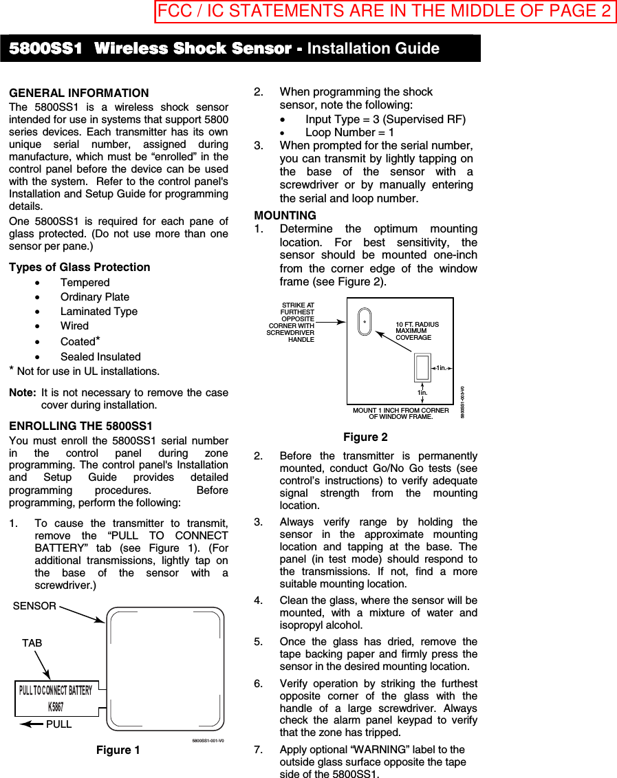  GENERAL INFORMATION The 5800SS1 is a wireless shock sensor intended for use in systems that support 5800 series devices. Each transmitter has its own unique serial number, assigned during manufacture, which must be “enrolled” in the control panel before the device can be used with the system.  Refer to the control panel&apos;s Installation and Setup Guide for programming details. One 5800SS1 is required for each pane of glass protected. (Do not use more than one sensor per pane.) Types of Glass Protection • Tempered • Ordinary Plate • Laminated Type • Wired • Coated* • Sealed Insulated * Not for use in UL installations. Note:  It is not necessary to remove the case cover during installation. ENROLLING THE 5800SS1  You must enroll the 5800SS1 serial number in the control panel during zone programming. The control panel&apos;s Installation and Setup Guide provides detailed programming procedures.  Before programming, perform the following: 1.  To cause the transmitter to transmit, remove the “PULL TO CONNECT BATTERY” tab (see Figure 1). (For additional transmissions, lightly tap on the base of the sensor with a screwdriver.) 5800SS1-001-V0PULLTABSENSOR Figure 1 2.  When programming the shock sensor, note the following: •  Input Type = 3 (Supervised RF) • Loop Number = 1 3.  When prompted for the serial number, you can transmit by lightly tapping on the base of the sensor with a screwdriver or by manually entering the serial and loop number. MOUNTING  1.  Determine the optimum mounting location. For best sensitivity, the sensor should be mounted one-inch from the corner edge of the window frame (see Figure 2). 1in.1in.10 FT. RADIUSMAXIMUMCOVERAGESTRIKE ATFURTHESTOPPOSITECORNER WITHSCREWDRIVERHANDLEMOUNT 1 INCH FROM CORNEROF WINDOW FRAME.5800SS1-003-V0 Figure 2 2.  Before the transmitter is permanently mounted, conduct Go/No Go tests (see control’s instructions) to verify adequate signal strength from the mounting location. 3.  Always verify range by holding the sensor in the approximate mounting location and tapping at the base. The panel (in test mode) should respond to the transmissions. If not, find a more suitable mounting location. 4.  Clean the glass, where the sensor will be mounted, with a mixture of water and isopropyl alcohol. 5.  Once the glass has dried, remove the tape backing paper and firmly press the sensor in the desired mounting location. 6.  Verify operation by striking the furthest opposite corner of the glass with the handle of a large screwdriver. Always check the alarm panel keypad to verify that the zone has tripped. 7.  Apply optional “WARNING” label to the    outside glass surface opposite the tape side of the 5800SS1. 5800SS1 5800SS1 5800SS1 5800SS1     Wireless Shock Sensor Wireless Shock Sensor Wireless Shock Sensor Wireless Shock Sensor ----    Installation Guide  FCC / IC STATEMENTS ARE IN THE MIDDLE OF PAGE 2