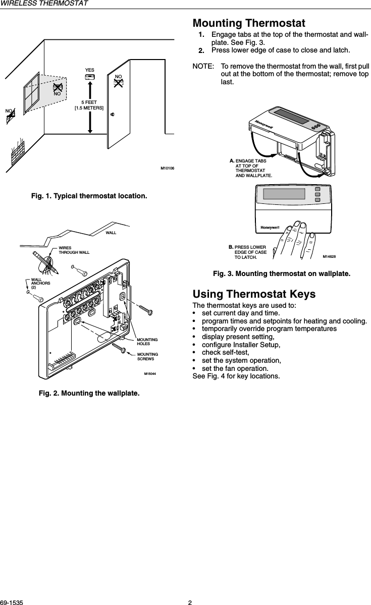 WIRELESS THERMOSTAT69-1535 2Fig. 1. Typical thermostat location.Fig. 2. Mounting the wallplate.Mounting Thermostat1. Engage tabs at the top of the thermostat and wall-plate. See Fig. 3.2. Press lower edge of case to close and latch.NOTE: To remove the thermostat from the wall, first pull out at the bottom of the thermostat; remove top last.Fig. 3. Mounting thermostat on wallplate.Using Thermostat KeysThe thermostat keys are used to:•set current day and time.•program times and setpoints for heating and cooling.•temporarily override program temperatures•display present setting,•configure Installer Setup, •check self-test,•set the system operation, •set the fan operation. See Fig. 4 for key locations.5 FEET[1.5 METERS]YESNONONOM10106WIRES THROUGH WALLWALLMOUNTING HOLESM15044MOUNTING SCREWSWALLANCHORS(2)M14628PRESS LOWER EDGE OF CASE TO LATCH.ENGAGE TABS AT TOP OF THERMOSTAT AND WALLPLATE.A.B.