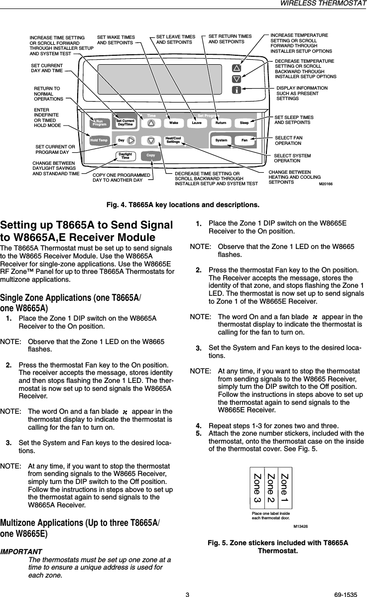 WIRELESS THERMOSTAT3 69-1535Fig. 4. T8665A key locations and descriptions.Setting up T8665A to Send Signal to W8665A,E Receiver ModuleThe T8665A Thermostat must be set up to send signals to the W8665 Receiver Module. Use the W8665A Receiver for single-zone applications. Use the W8665E RF Zone™ Panel for up to three T8665A Thermostats for multizone applications.Single Zone Applications (one T8665A/ one W8665A)1. Place the Zone 1 DIP switch on the W8665A Receiver to the On position.NOTE: Observe that the Zone 1 LED on the W8665 flashes.2. Press the thermostat Fan key to the On position. The receiver accepts the message, stores identity and then stops flashing the Zone 1 LED. The ther-mostat is now set up to send signals the W8665A Receiver.NOTE: The word On and a fan blade   appear in the thermostat display to indicate the thermostat is calling for the fan to turn on.3. Set the System and Fan keys to the desired loca-tions. NOTE: At any time, if you want to stop the thermostat from sending signals to the W8665 Receiver, simply turn the DIP switch to the Off position. Follow the instructions in steps above to set up the thermostat again to send signals to the W8665A Receiver.Multizone Applications (Up to three T8665A/one W8665E)IMPORTANTThe thermostats must be set up one zone at a time to ensure a unique address is used for each zone.1. Place the Zone 1 DIP switch on the W8665E Receiver to the On position.NOTE: Observe that the Zone 1 LED on the W8665 flashes.2. Press the thermostat Fan key to the On position. The Receiver accepts the message, stores the identity of that zone, and stops flashing the Zone 1 LED. The thermostat is now set up to send signals to Zone 1 of the W8665E Receiver.NOTE: The word On and a fan blade   appear in the thermostat display to indicate the thermostat is calling for the fan to turn on.3. Set the System and Fan keys to the desired loca-tions.NOTE: At any time, if you want to stop the thermostat from sending signals to the W8665 Receiver, simply turn the DIP switch to the Off position. Follow the instructions in steps above to set up the thermostat again to send signals to the W8665E Receiver.4. Repeat steps 1-3 for zones two and three.5. Attach the zone number stickers, included with the thermostat, onto the thermostat case on the inside of the thermostat cover. See Fig. 5.Fig. 5. Zone stickers included with T8665A Thermostat.M20166Time Set ProgramSystem FanRunProgramHold TempSet CurrentDay/Time Wake Leave Return SleepDay Heat/CoolSettingsDaylightTime CopyINCREASE TEMPERATURE SETTING OR SCROLL FORWARD THROUGH INSTALLER SETUP OPTIONSDECREASE TEMPERATURE SETTING OR SCROLL BACKWARD THROUGH INSTALLER SETUP OPTIONSDISPLAY INFORMATIONSUCH AS PRESENT SETTINGS RETURN TO NORMALOPERATIONSENTER INDEFINITE OR TIMED HOLD MODESET CURRENT DAY AND TIMESET CURRENT ORPROGRAM DAYCHANGE BETWEEN DAYLIGHT SAVINGS AND STANDARD TIMEINCREASE TIME SETTINGOR SCROLL FORWARD THROUGH INSTALLER SETUP AND SYSTEM TESTDECREASE TIME SETTING OR SCROLL BACKWARD THROUGH INSTALLER SETUP AND SYSTEM TESTCOPY ONE PROGRAMMED DAY TO ANOTHER DAYSET WAKE TIMES AND SETPOINTSCHANGE BETWEEN HEATING AND COOLING SETPOINTS SET LEAVE TIMES AND SETPOINTSSET RETURN TIMES AND SETPOINTSSET SLEEP TIMES AND SETPOINTSSELECT SYSTEM OPERATION SELECT FAN OPERATION Place one label insideeach thermostat door.Zone 1Zone 2Zone 3M13426