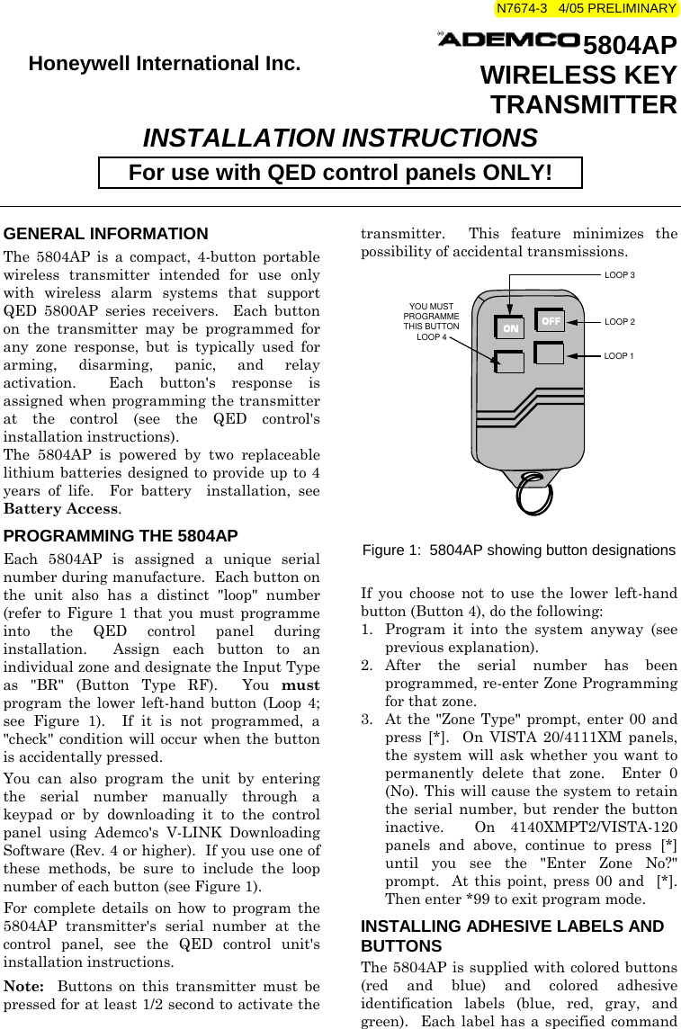 N7674-3   4/05 PRELIMINARY   Honeywell International Inc.  5804AP WIRELESS KEY TRANSMITTER INSTALLATION INSTRUCTIONS For use with QED control panels ONLY!   GENERAL INFORMATION The 5804AP is a compact, 4-button portable wireless transmitter intended for use only with wireless alarm systems that support QED 5800AP series receivers.  Each button on the transmitter may be programmed for any zone response, but is typically used for arming, disarming, panic, and relay activation.  Each button&apos;s response is assigned when programming the transmitter at the control (see the QED control&apos;s installation instructions). The 5804AP is powered by two replaceable lithium batteries designed to provide up to 4 years of life.  For battery  installation, see Battery Access. PROGRAMMING THE 5804AP Each 5804AP is assigned a unique serial number during manufacture.  Each button on the unit also has a distinct &quot;loop&quot; number (refer to Figure 1 that you must programme into the QED control panel during installation.  Assign each button to an individual zone and designate the Input Type as &quot;BR&quot; (Button Type RF).  You must program the lower left-hand button (Loop 4; see Figure 1).  If it is not programmed, a &quot;check&quot; condition will occur when the button is accidentally pressed. You can also program the unit by entering the serial number manually through a keypad or by downloading it to the control panel using Ademco&apos;s V-LINK Downloading Software (Rev. 4 or higher).  If you use one of these methods, be sure to include the loop number of each button (see Figure 1). For complete details on how to program the 5804AP transmitter&apos;s serial number at the control panel, see the QED control unit&apos;s installation instructions. Note:   Buttons on this transmitter must be pressed for at least 1/2 second to activate the transmitter.  This feature minimizes the possibility of accidental transmissions.  YOU MUSTPROGRAMMETHIS BUTTONLOOP 3LOOP 1LOOP 2LOOP 4   Figure 1:  5804AP showing button designations     If you choose not to use the lower left-hand button (Button 4), do the following: 1.  Program it into the system anyway (see previous explanation). 2. After the serial number has been programmed, re-enter Zone Programming for that zone. 3.  At the &quot;Zone Type&quot; prompt, enter 00 and press [*].  On VISTA 20/4111XM panels, the system will ask whether you want to permanently delete that zone.  Enter 0 (No). This will cause the system to retain the serial number, but render the button inactive.  On 4140XMPT2/VISTA-120 panels and above, continue to press [*] until you see the &quot;Enter Zone No?&quot; prompt.  At this point, press 00 and  [*].  Then enter *99 to exit program mode. INSTALLING ADHESIVE LABELS AND BUTTONS The 5804AP is supplied with colored buttons (red and blue) and colored adhesive identification labels (blue, red, gray, and green).  Each label has a specified command 
