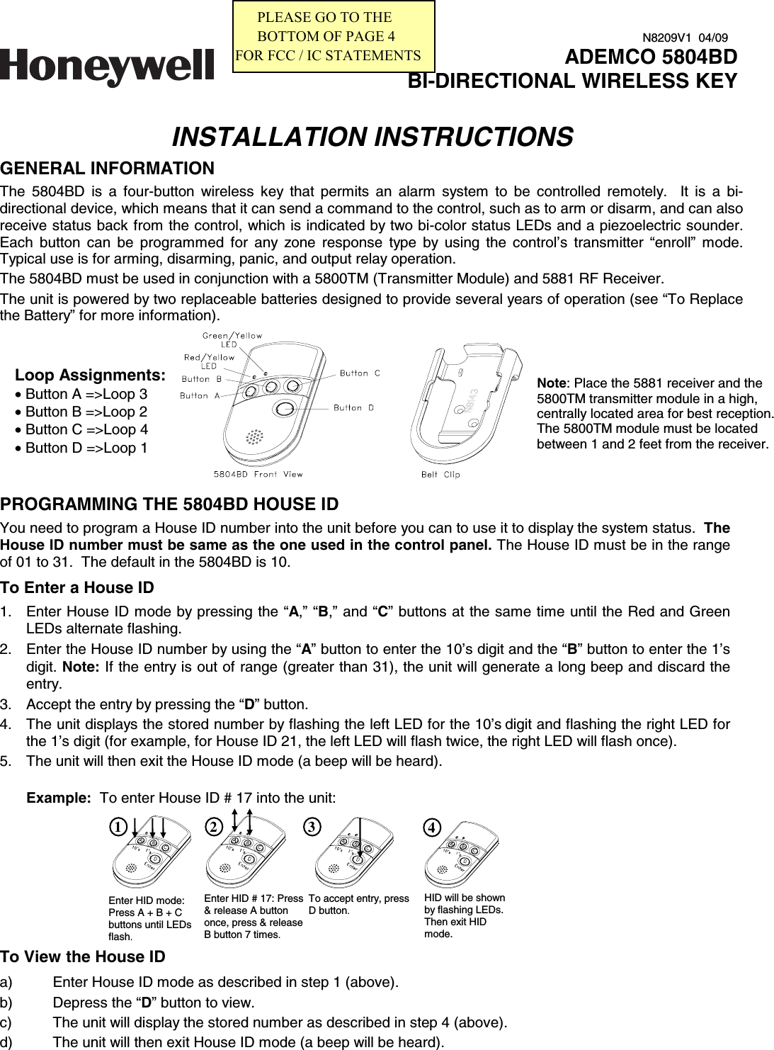    INSTALLATION INSTRUCTIONS GENERAL INFORMATION The 5804BD is a four-button wireless key that permits an alarm system to be controlled remotely.  It is a bi-directional device, which means that it can send a command to the control, such as to arm or disarm, and can also receive status back from the control, which is indicated by two bi-color status LEDs and a piezoelectric sounder. Each button can be programmed for any zone response type by using the control’s transmitter “enroll” mode. Typical use is for arming, disarming, panic, and output relay operation. The 5804BD must be used in conjunction with a 5800TM (Transmitter Module) and 5881 RF Receiver.  The unit is powered by two replaceable batteries designed to provide several years of operation (see “To Replace the Battery” for more information).       PROGRAMMING THE 5804BD HOUSE ID  You need to program a House ID number into the unit before you can to use it to display the system status.  The House ID number must be same as the one used in the control panel. The House ID must be in the range of 01 to 31.  The default in the 5804BD is 10.  To Enter a House ID 1.  Enter House ID mode by pressing the “A,” “B,” and “C” buttons at the same time until the Red and Green LEDs alternate flashing.  2.  Enter the House ID number by using the “A” button to enter the 10’s digit and the “B” button to enter the 1’s digit. Note: If the entry is out of range (greater than 31), the unit will generate a long beep and discard the entry. 3.  Accept the entry by pressing the “D” button. 4.  The unit displays the stored number by flashing the left LED for the 10’s digit and flashing the right LED for the 1’s digit (for example, for House ID 21, the left LED will flash twice, the right LED will flash once). 5.  The unit will then exit the House ID mode (a beep will be heard).     Example:  To enter House ID # 17 into the unit:                               To View the House ID  a)  Enter House ID mode as described in step 1 (above).   b)  Depress the “D” button to view. c)  The unit will display the stored number as described in step 4 (above).  d)  The unit will then exit House ID mode (a beep will be heard). ADEMCO 5804BDBI-DIRECTIONAL WIRELESS KEYN8209V1  04/09Loop Assignments: • Button A =&gt;Loop 3 • Button B =&gt;Loop 2 • Button C =&gt;Loop 4 • Button D =&gt;Loop 1 Note: Place the 5881 receiver and the 5800TM transmitter module in a high, centrally located area for best reception.  The 5800TM module must be located between 1 and 2 feet from the receiver. Enter HID mode: Press A + B + C buttons until LEDs flash. Enter HID # 17: Press &amp; release A button once, press &amp; release B button 7 times.  To accept entry, press D button. 1 2 3 4 HID will be shown by flashing LEDs. Then exit HID mode.      PLEASE GO TO THE       BOTTOM OF PAGE 4FOR FCC / IC STATEMENTS