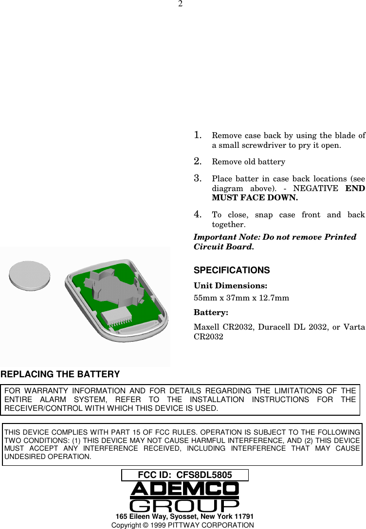 2REPLACING THE BATTERY1. Remove case back by using the blade ofa small screwdriver to pry it open.2. Remove old battery3. Place batter in case back locations (seediagram above). - NEGATIVE ENDMUST FACE DOWN.4. To close, snap case front and backtogether.Important Note: Do not remove PrintedCircuit Board.SPECIFICATIONSUnit Dimensions:55mm x 37mm x 12.7mmBattery:Maxell CR2032, Duracell DL 2032, or VartaCR2032FOR WARRANTY INFORMATION AND FOR DETAILS REGARDING THE LIMITATIONS OF THEENTIRE ALARM SYSTEM, REFER TO THE INSTALLATION INSTRUCTIONS FOR THERECEIVER/CONTROL WITH WHICH THIS DEVICE IS USED.FCC ID:  CFS8DL5805165 Eileen Way, Syosset, New York 11791Copyright © 1999 PITTWAY CORPORATIONTHIS DEVICE COMPLIES WITH PART 15 OF FCC RULES. OPERATION IS SUBJECT TO THE FOLLOWINGTWO CONDITIONS: (1) THIS DEVICE MAY NOT CAUSE HARMFUL INTERFERENCE, AND (2) THIS DEVICEMUST ACCEPT ANY INTERFERENCE RECEIVED, INCLUDING INTERFERENCE THAT MAY CAUSEUNDESIRED OPERATION.