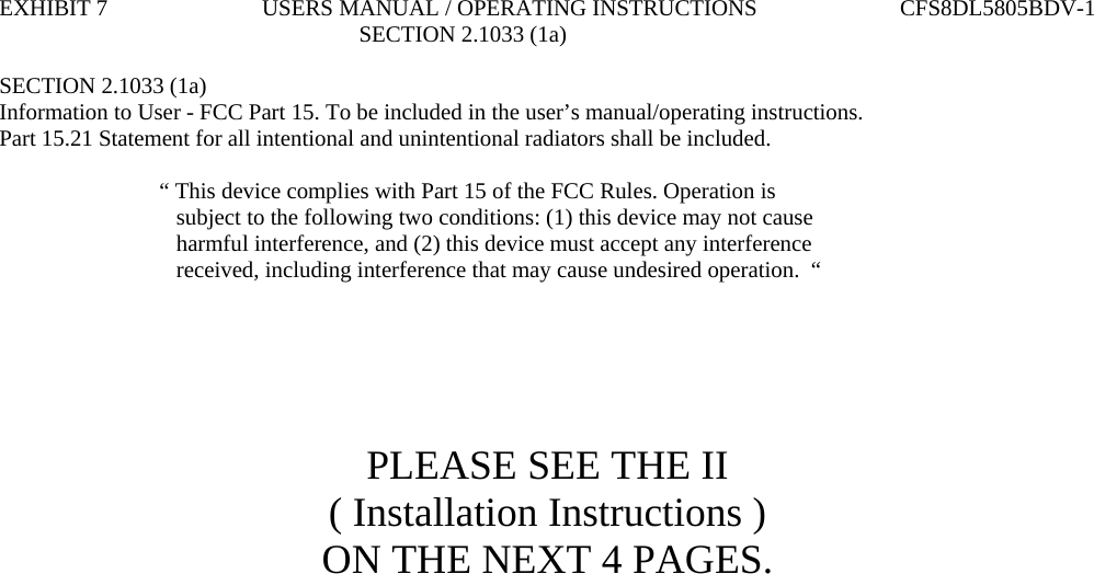 EXHIBIT 7                           USERS MANUAL / OPERATING INSTRUCTIONS                         CFS8DL5805BDV-1                                                                SECTION 2.1033 (1a)  SECTION 2.1033 (1a) Information to User - FCC Part 15. To be included in the user’s manual/operating instructions. Part 15.21 Statement for all intentional and unintentional radiators shall be included.                              “ This device complies with Part 15 of the FCC Rules. Operation is                                subject to the following two conditions: (1) this device may not cause                                harmful interference, and (2) this device must accept any interference                                received, including interference that may cause undesired operation.  “       PLEASE SEE THE II ( Installation Instructions ) ON THE NEXT 4 PAGES.                                  