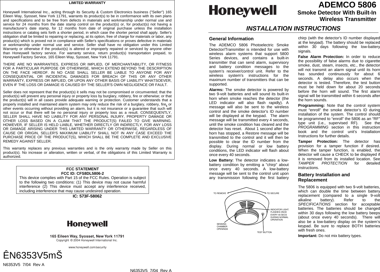      LIMITED WARRANTY  Honeywell International Inc., acting through its Security &amp; Custom Electronics business (&quot;Seller&quot;) 165 Eileen Way, Syosset, New York 11791, warrants its product(s) to be in conformance with its own plans and specifications and to be free from defects in materials and workmanship under normal use and service for 24 months from the date stamp control on the product(s) or, for product(s) not having a manufacturer’s date stamp, for 12 months from date of original purchase unless the installation instructions or catalog sets forth a shorter period, in which case the shorter period shall apply. Seller&apos;s obligation shall be limited to repairing or replacing, at its option, free of charge for materials or labor, any product(s) which is proved not in compliance with Seller&apos;s specifications or proves defective in materials or workmanship under normal use and service. Seller shall have no obligation under this Limited Warranty or otherwise if the product(s) is altered or improperly repaired or serviced by anyone other than Honeywell factory service. For warranty service, return product(s) transportation prepaid, to Honeywell Factory Service, 165 Eileen Way, Syosset, New York 11791. THERE ARE NO WARRANTIES, EXPRESS OR IMPLIED, OF MERCHANTABILITY, OR FITNESS FOR A PARTICULAR PURPOSE OR OTHERWISE, WHICH EXTEND BEYOND THE DESCRIPTION ON THE FACE HEREOF. IN NO CASE SHALL SELLER BE LIABLE TO ANYONE FOR ANY CONSEQUENTIAL OR INCIDENTAL DAMAGES FOR BREACH OF THIS OR ANY OTHER WARRANTY, EXPRESS OR IMPLIED, OR UPON ANY OTHER BASIS OF LIABILITY WHATSOEVER, EVEN IF THE LOSS OR DAMAGE IS CAUSED BY THE SELLER&apos;S OWN NEGLIGENCE OR FAULT. Seller does not represent that the product(s) it sells may not be compromised or circumvented; that the product(s) will prevent any personal injury or property loss by burglary, robbery, fire or otherwise; or that the product(s) will in all cases provide adequate warning or protection. Customer understands that a properly installed and maintained alarm system may only reduce the risk of a burglary, robbery, fire, or other events occurring without providing an alarm, but it is not insurance or a guarantee that such will not occur or that there will be no personal injury or property loss as a result. CONSEQUENTLY, SELLER SHALL HAVE NO LIABILITY FOR ANY PERSONAL INJURY, PROPERTY DAMAGE OR OTHER LOSS BASED ON A CLAIM THAT THE PRODUCT(S) FAILED TO GIVE WARNING. HOWEVER, IF SELLER IS HELD LIABLE, WHETHER DIRECTLY OR INDIRECTLY, FOR ANY LOSS OR DAMAGE ARISING UNDER THIS LIMITED WARRANTY OR OTHERWISE, REGARDLESS OF CAUSE OR ORIGIN, SELLER&apos;S MAXIMUM LIABILITY SHALL NOT IN ANY CASE EXCEED THE PURCHASE PRICE OF THE PRODUCT(S), WHICH SHALL BE THE COMPLETE AND EXCLUSIVE REMEDY AGAINST SELLER. This warranty replaces any previous warranties and is the only warranty made by Seller on this product(s). No increase or alteration, written or verbal, of the obligations of this Limited Warranty is authorized.  FCC STATEMENT FCC ID: CFS8DL5806-2 This device complies with Part 15 of the FCC Rules. Operation is subject to the following two conditions: (1) This device may not cause harmful interference (2) This device must accept any interference received, including interference that may cause undesired operation. IC: 573F-58062     165 Eileen Way, Syosset, New York 11791Copyright © 2004 Honeywell International Inc.www.honeywell.com/security ÊN6353V5mŠ N6353V5  7/04  Rev A   N6353V5  7/04  Rev A  ADEMCO 5806 Smoke Detector With Built-In  Wireless Transmitter  INSTALLATION INSTRUCTIONS General Information The ADEMCO 5806 Photoelectric Smoke Detector/Transmitter is intended for use with wireless alarm systems that support 5800 Series devices, and contains a built-in transmitter that can send alarm, supervisory and battery condition messages to the system&apos;s receiver/control unit. Refer to the wireless system&apos;s instructions for the maximum number of transmitters that can be supported. Alarms:  The smoke detector is powered by two 9-volt batteries and will sound its built-in horn when smoke reaches the detector (the LED indicator will also flash rapidly). A message will also be sent to the wireless control and the smoke detector&apos;s ID number will be displayed at the keypad.  The alarm message will be transmitted every 4 seconds, until the smoke condition has cleared and the detector has reset.  About 1 second after the horn has stopped, a Restore message will be transmitted to the control and it will then be possible to clear the ID number from the display. During normal or low battery conditions, the LED indicator will flash about once every 40 seconds. Low Battery: The detector indicates a low-battery condition by emitting a &quot;chirp&quot; about once every 40 seconds. A low-battery message will be sent to the control unit upon any transmission following the first battery   chirp (with the detector&apos;s ID number displayed at the keypad). The battery should be replaced within 30 days following the low-battery signals. False Alarm Protection: In order to reduce the possibility of false alarms due to cigarette smoke, dust, steam, insects, etc., the detector will not transmit an alarm signal until its horn has sounded continuously for about 6 seconds. A delay also occurs when the detector is tested. Therefore, the test button must be held down for about 20 seconds before the horn will sound. The first alarm signal will be transmitted within 6 seconds after the horn sounds.  Programming:  Note that the control system must “enroll” the smoke detector’s ID during installation of the system. The control should be programmed to “enroll” the 5806 as an “RF” type unit (i.e., supervised RF).  See the PROGRAMMING section in this instruction book and the control unit’s Installation Instructions for further details. Tamper Protection: The detector has provision for a tamper function if desired. When the tamper function, is enabled, the detector will cause a CHECK to be displayed if it is removed from its installed location. See TAMPER PROTECTION for detailed instructions. Battery Installation and Replacement  TO REMOVE TO SECUREINDICATOR LIGHT.FLASHES ONCEEVERY 40 SECSDURING NORMALOPERATIONTEST BUTTONSENSING CHAMBEROPENINGS The 5806 is equipped with two 9-volt batteries, which can double the time between battery replacement (compared to a single 9-volt alkaline battery). Refer to the SPECIFICATIONS section for acceptable batteries. The batteries should be changed within 30 days following the low battery beeps (about once every 40 seconds).  There will also be a low-battery display on the system’s keypad. Be sure to replace BOTH batteries with fresh ones. Important: Do not mix battery types. 