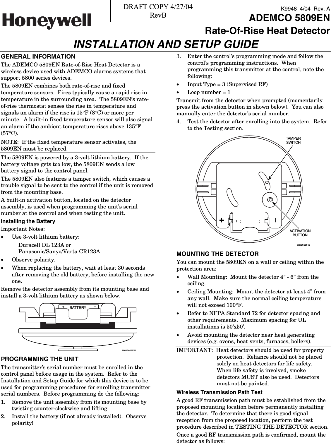 K9948  4/04  Rev. A   ADEMCO 5809EN Rate-Of-Rise Heat Detector INSTALLATION AND SETUP GUIDE GENERAL INFORMATION The ADEMCO 5809EN Rate-of-Rise Heat Detector is a wireless device used with ADEMCO alarms systems that support 5800 series devices.     The 5809EN combines both rate-of-rise and fixed temperature sensors.  Fires typically cause a rapid rise in temperature in the surrounding area.  The 5809EN’s rate-of-rise thermostat senses the rise in temperature and signals an alarm if the rise is 15°F (8°C) or more per minute.  A built-in fixed temperature sensor will also signal an alarm if the ambient temperature rises above 135°F (57°C).   NOTE:  If the fixed temperature sensor activates, the 5809EN must be replaced.   The 5809EN is powered by a 3-volt lithium battery.  If the battery voltage gets too low, the 5809EN sends a low battery signal to the control panel.   The 5809EN also features a tamper switch, which causes a trouble signal to be sent to the control if the unit is removed from the mounting base.   A built-in activation button, located on the detector assembly, is used when programming the unit’s serial number at the control and when testing the unit.   Installing the Battery Important Notes:   •  Use 3-volt lithium battery:   Duracell DL 123A or  Panasonic/Sanyo/Varta CR123A.   •  Observe polarity.   •  When replacing the battery, wait at least 30 seconds after removing the old battery, before installing the new one.   Remove the detector assembly from its mounting base and install a 3-volt lithium battery as shown below.   BATTERY5809EN-003-V0 PROGRAMMING THE UNIT The transmitter’s serial number must be enrolled in the control panel before usage in the system.  Refer to the Installation and Setup Guide for which this device is to be used for programming procedures for enrolling transmitter serial numbers.  Before programming do the following:   1.  Remove the unit assembly from its mounting base by twisting counter-clockwise and lifting.   2.  Install the battery (if not already installed).  Observe polarity!   3.  Enter the control’s programming mode and follow the control’s programming instructions.  When programming this transmitter at the control, note the following:   •  Input Type = 3 (Supervised RF) •  Loop number = 1 Transmit from the detector when prompted (momentarily press the activation button in shown below).  You can also manually enter the detector’s serial number.   4.  Test the detector after enrolling into the system.  Refer to the Testing section.   5809EN-001-V0ACTIVATIONBUTTONTAMPERSWITCH MOUNTING THE DETECTOR You can mount the 5809EN on a wall or ceiling within the protection area:   •  Wall Mounting:  Mount the detector 4” - 6” from the ceiling.   •  Ceiling Mounting:  Mount the detector at least 4” from any wall.  Make sure the normal ceiling temperature will not exceed 100°F.   •  Refer to NFPA Standard 72 for detector spacing and other requirements.  Maximum spacing for UL installations is 50’x50’.   •  Avoid mounting the detector near heat generating devices (e.g. ovens, heat vents, furnaces, boilers).   IMPORTANT:  Heat detectors should be used for property protection.  Reliance should not be placed solely on heat detectors for life safety.  When life safety is involved, smoke detectors MUST also be used.  Detectors must not be painted.   Wireless Transmission Path Test A good RF transmission path must be established from the proposed mounting location before permanently installing the detector.  To determine that there is good signal reception from the proposed location, perform the test procedure described in TESTING THE DETECTOR section.   Once a good RF transmission path is confirmed, mount the detector as follows:   DRAFT COPY 4/27/04 RevB 