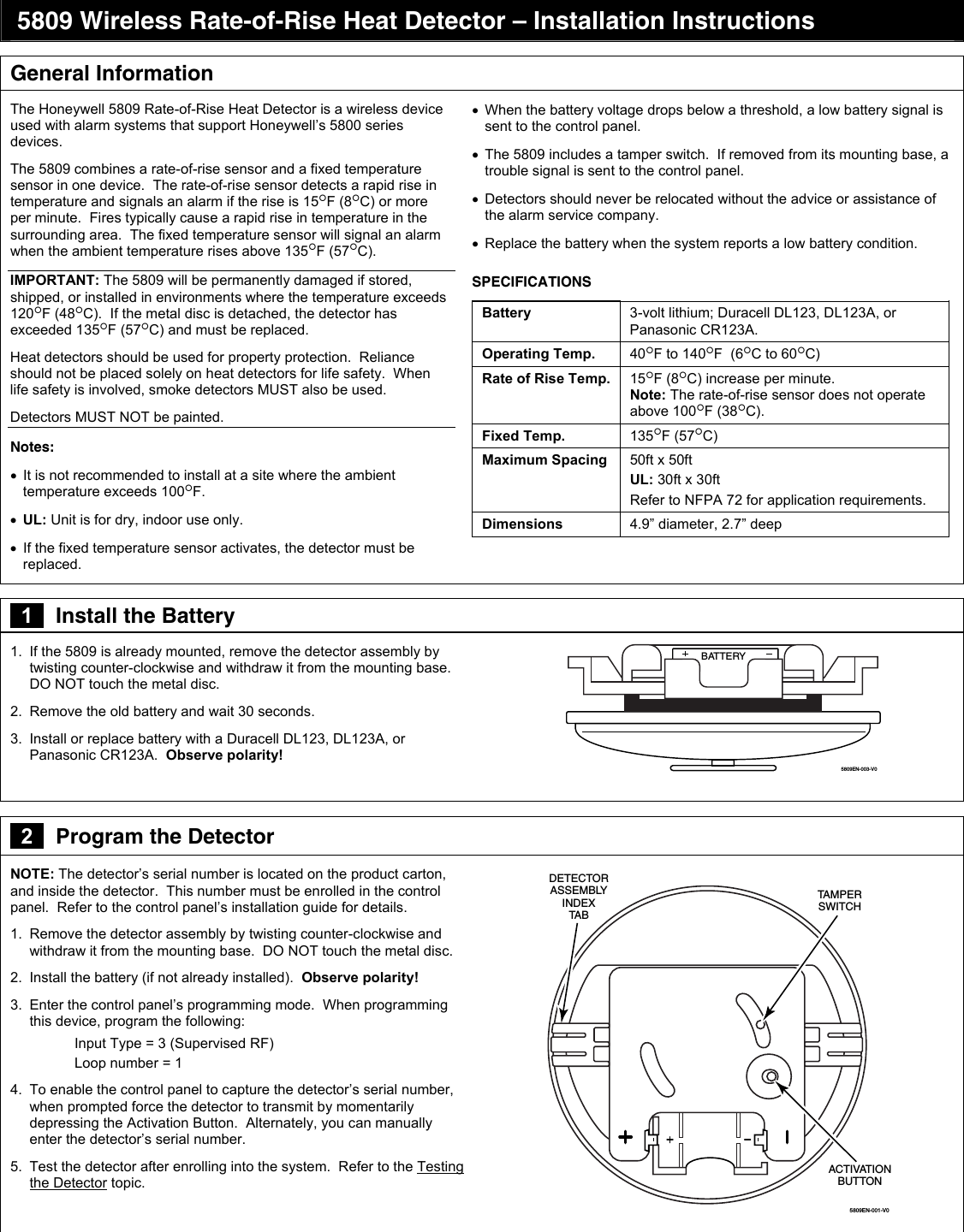  5809 Wireless Rate-of-Rise Heat Detector – Installation Instructions  General Information The Honeywell 5809 Rate-of-Rise Heat Detector is a wireless device used with alarm systems that support Honeywell’s 5800 series devices.   The 5809 combines a rate-of-rise sensor and a fixed temperature sensor in one device.  The rate-of-rise sensor detects a rapid rise in temperature and signals an alarm if the rise is 15F (8C) or more per minute.  Fires typically cause a rapid rise in temperature in the surrounding area.  The fixed temperature sensor will signal an alarm when the ambient temperature rises above 135F (57C). IMPORTANT: The 5809 will be permanently damaged if stored, shipped, or installed in environments where the temperature exceeds 120F (48C).  If the metal disc is detached, the detector has exceeded 135F (57C) and must be replaced.  Heat detectors should be used for property protection.  Reliance should not be placed solely on heat detectors for life safety.  When life safety is involved, smoke detectors MUST also be used. Detectors MUST NOT be painted. Notes:   It is not recommended to install at a site where the ambient temperature exceeds 100F.  UL: Unit is for dry, indoor use only.   If the fixed temperature sensor activates, the detector must be replaced.   When the battery voltage drops below a threshold, a low battery signal is sent to the control panel.    The 5809 includes a tamper switch.  If removed from its mounting base, a trouble signal is sent to the control panel.   Detectors should never be relocated without the advice or assistance of the alarm service company.   Replace the battery when the system reports a low battery condition. SPECIFICATIONS Battery  3-volt lithium; Duracell DL123, DL123A, or Panasonic CR123A. Operating Temp.  40F to 140F  (6C to 60C) Rate of Rise Temp.  15F (8C) increase per minute.   Note: The rate-of-rise sensor does not operate above 100F (38C). Fixed Temp.  135F (57C) Maximum Spacing  50ft x 50ft   UL: 30ft x 30ft Refer to NFPA 72 for application requirements. Dimensions  4.9” diameter, 2.7” deep  zzz    1   Install the Battery 1.  If the 5809 is already mounted, remove the detector assembly by twisting counter-clockwise and withdraw it from the mounting base.  DO NOT touch the metal disc. 2.  Remove the old battery and wait 30 seconds. 3.  Install or replace battery with a Duracell DL123, DL123A, or Panasonic CR123A.  Observe polarity!  BATTERY5809EN-003-V0   2   Program the Detector NOTE: The detector’s serial number is located on the product carton, and inside the detector.  This number must be enrolled in the control panel.  Refer to the control panel’s installation guide for details. 1.  Remove the detector assembly by twisting counter-clockwise and withdraw it from the mounting base.  DO NOT touch the metal disc. 2.  Install the battery (if not already installed).  Observe polarity! 3.  Enter the control panel’s programming mode.  When programming this device, program the following:   Input Type = 3 (Supervised RF) Loop number = 1 4.  To enable the control panel to capture the detector’s serial number, when prompted force the detector to transmit by momentarily depressing the Activation Button.  Alternately, you can manually enter the detector’s serial number.  5.  Test the detector after enrolling into the system.  Refer to the Testing the Detector topic.   5809EN-001-V0ACTIVATIONBUTTONDETECTORASSEMBLYINDEXTA BTAMPERSWITCH   