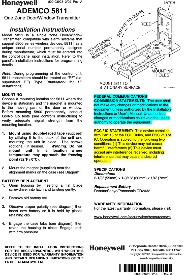  800-03928  2/09  Rev. A ADEMCO 5811 One Zone Door/Window Transmitter  Installation Instructions Model 5811 is a single zone Door/Window Transmitter, compatible with alarm systems that support 5800 series wireless devices. 5811 has a unique serial number permanently assigned during manufacture, which must be entered into the control panel upon installation. Refer to the panel’s installation instructions for programming details.  Note:  During programming of the control unit, 5811 transmitters should be treated as “RF” (i.e. supervised RF) Type (mandatory for UL installations).   MOUNTING Choose a mounting location for 5811 where the device is stationary and the magnet is mounted to the moving part of the door or window.   Before mounting 5800 permanently, conduct Go/No Go tests (see control’s instructions) to verify adequate signal strength from the mounting location.  1. Mount using double-faced tape (supplied) by affixing it to the back of the unit and mounting the unit in place.  Use screws (optional) if desired.   Warning:  Do not mount unit in a location where temperature may approach the freezing point (32°F / 0°C).  2. Mount the magnet (supplied) near the alignment marks on the case (see Diagram).  BATTERY REPLACEMENT 1. Open housing by inserting a flat blade screwdriver into latch and twisting gently.    2. Remove old battery cell.    3. Observe proper polarity (see diagram) then insert new battery so it is held by plastic retaining clip.  4. Engage the case tabs (see diagram), then rotate the housing to close. Engage latch with firm pressure.  REEDLATCHMOUNT 5811 TO STATIONARY SURFACEROTATETOCLOSEMOUNT MAGNET TO MOVEABLE SURFACEMOUNTINGHOLESCASE TABS  FEDERAL COMMUNICATIONS COMMISSION STATEMENTS:  The user shall not make any changes or modifications to the equipment unless authorized by the Installation Instructions or User&apos;s Manual. Unauthorized changes or modifications could void the user&apos;s authority to operate the equipment.  FCC / IC STATEMENT:  This device complies with Part 15 of the FCC Rules, and RSS 210 of IC. Operation is subject to the following two conditions: (1) This device may not cause harmful interference (2) This device must accept any interference received, including interference that may cause undesired operation.  SPECIFICATIONS Dimensions 2-1/8” (55mm) x 1-3/16” (30mm) x 1/4” (7mm)  Replacement Battery Renata/Sanyo/Panasonic CR2032   WARRANTY INFORMATION For the latest warranty information, please visit:  www.honeywell.com/security/hsc/resources/wa       REFER TO THE INSTALLATION INSTRUCTIONS FOR THE RECEIVER/CONTROL WITH WHICH THIS DEVICE IS USED FOR WARRANTY INFORMATION AND DETAILS REGARDING LIMITATIONS OF THE ENTIRE ALARM SYSTEM.  2 Corporate Center Drive, Suite 100P.O. Box 9040, Melville, NY 11747Copyright © 2008 Honeywell International Inc.www.honeywell.com/security  Ê800-03928^Š 800-03928   2/09     Rev. A  