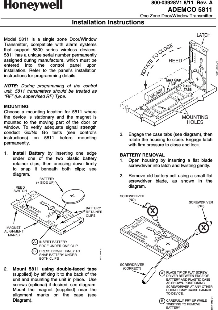   800-03928V1 8/11  Rev. A ADEMCO 5811 One Zone Door/Window Transmitter Installation Instructions   Model 5811 is a single zone Door/Window Transmitter, compatible with alarm systems that support 5800 series wireless devices. 5811 has a unique serial number permanently assigned during manufacture, which must be entered into the control panel upon installation. Refer to the panel’s installation instructions for programming details.     NOTE:  During programming of the control unit, 5811 transmitters should be treated as “RF” (i.e. supervised RF) Type.   MOUNTING Choose a mounting location for 5811 where the device is stationary and the magnet is mounted to the moving part of the door or window. To verify adequate signal strength conduct Go/No Go tests (see control’s instructions) on 5811 before mounting permanently.   1.  Install Battery by inserting one edge under one of the two plastic battery retainer clips, then pressing down firmly to snap it beneath both clips; see diagram.   2.  Mount 5811 using double-faced tape (supplied) by affixing it to the back of the unit and mounting the unit in place.  Use screws (optional) if desired; see diagram.  Mount the magnet (supplied) near the alignment marks on the case (see Diagram). REEDLATCHROTATETOCLOSEMAGNETMOUNTINGHOLESMAX GAP3/4&quot;CASE TABS  3.  Engage the case tabs (see diagram), then rotate the housing to close. Engage latch with firm pressure to close and lock.  BATTERY REMOVAL 1.  Open housing by inserting a flat blade screwdriver into latch and twisting gently.    2.  Remove old battery cell using a small flat screwdriver blade, as shown in the diagram.   SCREWDRIVER(NO)5811-006-V1SCREWDRIVER(CORRECT)SCREWDRIVER(NO)PLACE TIP OF FLAT SCREW DRIVER BETWEEN EDGE OF BATTERY AND PLASTIC CASEAS SHOWN. POSITIONINGSCREWDRIVER AT ANY OTHERCORNER MAY CAUSE DAMAGETO DEVICE. CAREFULLY PRY UP WHILE TWISTING TO REMOVE BATTERY.ABXX  