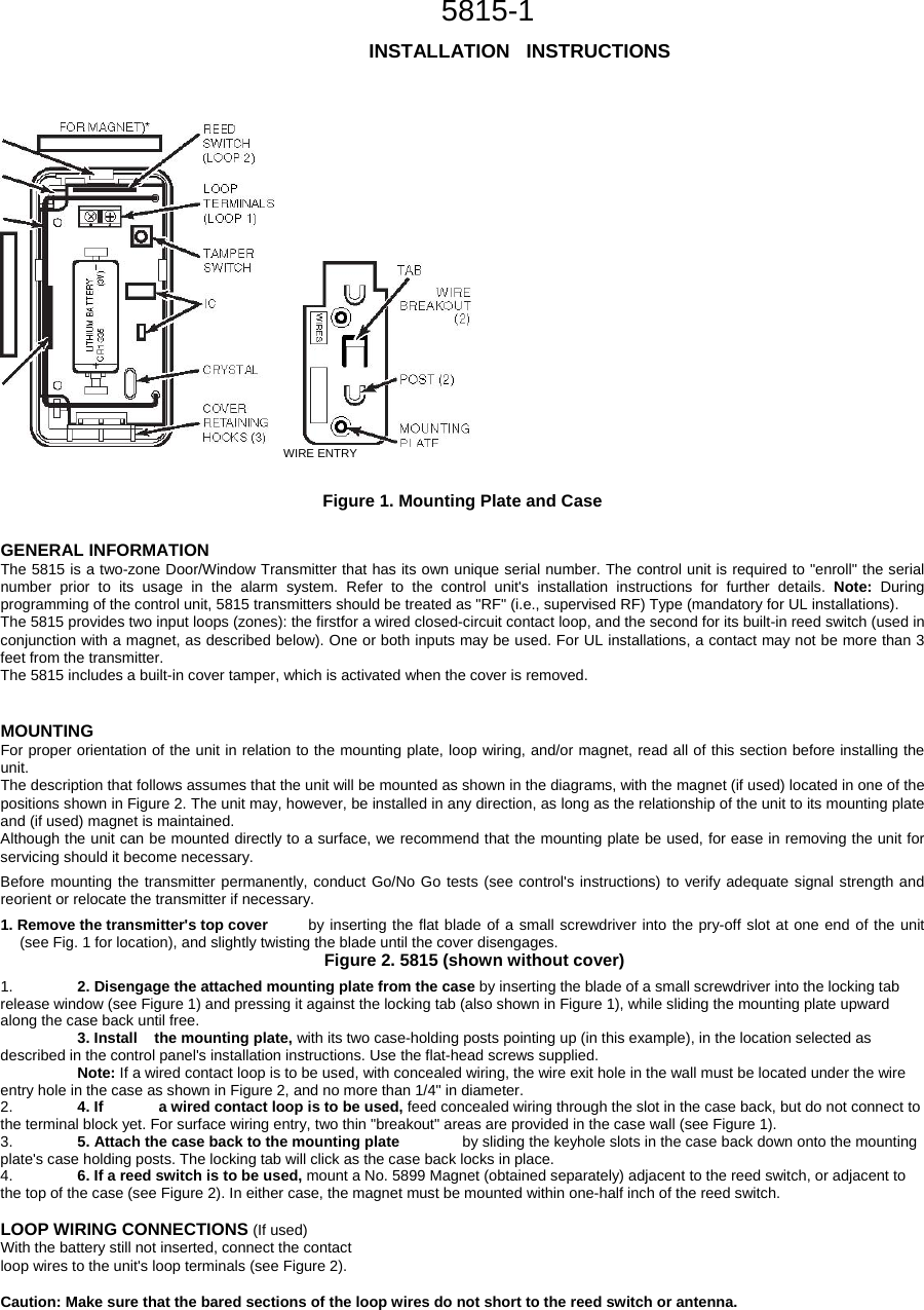                                                        5815-1                                                             INSTALLATION   INSTRUCTIONS             WIRE ENTRY   Figure 1. Mounting Plate and Case   GENERAL INFORMATION  The 5815 is a two-zone Door/Window Transmitter that has its own unique serial number. The control unit is required to &quot;enroll&quot; the serial number prior to its usage in the alarm system. Refer to the control unit&apos;s installation instructions for further details. Note: During programming of the control unit, 5815 transmitters should be treated as &quot;RF&quot; (i.e., supervised RF) Type (mandatory for UL installations).  The 5815 provides two input loops (zones): the firstfor a wired closed-circuit contact loop, and the second for its built-in reed switch (used in conjunction with a magnet, as described below). One or both inputs may be used. For UL installations, a contact may not be more than 3 feet from the transmitter.  The 5815 includes a built-in cover tamper, which is activated when the cover is removed.  MOUNTING  For proper orientation of the unit in relation to the mounting plate, loop wiring, and/or magnet, read all of this section before installing the unit.  The description that follows assumes that the unit will be mounted as shown in the diagrams, with the magnet (if used) located in one of the positions shown in Figure 2. The unit may, however, be installed in any direction, as long as the relationship of the unit to its mounting plate and (if used) magnet is maintained.  Although the unit can be mounted directly to a surface, we recommend that the mounting plate be used, for ease in removing the unit for servicing should it become necessary.  Before mounting the transmitter permanently, conduct Go/No Go tests (see control&apos;s instructions) to verify adequate signal strength and reorient or relocate the transmitter if necessary.  1. Remove the transmitter&apos;s top cover  by inserting the flat blade of a small screwdriver into the pry-off slot at one end of the unit (see Fig. 1 for location), and slightly twisting the blade until the cover disengages.         Figure 2. 5815 (shown without cover)  1.  2. Disengage the attached mounting plate from the case by inserting the blade of a small screwdriver into the locking tab release window (see Figure 1) and pressing it against the locking tab (also shown in Figure 1), while sliding the mounting plate upward along the case back until free.   3. Install  the mounting plate, with its two case-holding posts pointing up (in this example), in the location selected as described in the control panel&apos;s installation instructions. Use the flat-head screws supplied.   Note: If a wired contact loop is to be used, with concealed wiring, the wire exit hole in the wall must be located under the wire entry hole in the case as shown in Figure 2, and no more than 1/4&quot; in diameter.  2.  4. If   a wired contact loop is to be used, feed concealed wiring through the slot in the case back, but do not connect to the terminal block yet. For surface wiring entry, two thin &quot;breakout&quot; areas are provided in the case wall (see Figure 1).   3.  5. Attach the case back to the mounting plate   by sliding the keyhole slots in the case back down onto the mounting plate&apos;s case holding posts. The locking tab will click as the case back locks in place.  4.  6. If a reed switch is to be used, mount a No. 5899 Magnet (obtained separately) adjacent to the reed switch, or adjacent to the top of the case (see Figure 2). In either case, the magnet must be mounted within one-half inch of the reed switch.   LOOP WIRING CONNECTIONS (If used) With the battery still not inserted, connect the contact  loop wires to the unit&apos;s loop terminals (see Figure 2).   Caution: Make sure that the bared sections of the loop wires do not short to the reed switch or antenna.  