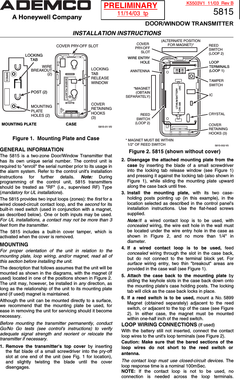  K5503V1  11/03  Rev B5815 INSTALLATION INSTRUCTIONS  5815-01-V0LOCKINGTA BRELEASEWINDOWCOVER PRY-OFF SLOTMOUNTINGPLATEHOLES (2)OBSERVE POLARITYLOCKINGTABWIRESMOUNTING PLATE CASECOVERRETAININGHOOKS(3)POST (2)WIREBREAKOUT(2)  Figure 1.  Mounting Plate and Case  GENERAL INFORMATION The 5815 is a two-zone Door/Window Transmitter that has its own unique serial number. The control unit is required to &quot;enroll&quot; the serial number prior to its usage in the alarm system. Refer to the control unit&apos;s installation instructions for further details. Note: During programming of the control unit, 5815 transmitters should be treated as &quot;RF&quot; (i.e., supervised RF) Type (mandatory for UL installations). The 5815 provides two input loops (zones): the first for a wired closed-circuit contact loop, and the second for its built-in reed switch (used in conjunction with a magnet, as described below). One or both inputs may be used. For UL installations, a contact may not be more than 3 feet from the transmitter. The 5815 includes a built-in cover tamper, which is activated when the cover is removed. MOUNTING For proper orientation of the unit in relation to the  mounting plate, loop wiring, and/or magnet, read all of this section before installing the unit. The description that follows assumes that the unit will be mounted as shown in the diagrams, with the magnet (if used) located in one of the positions shown in Figure 2. The unit may, however, be installed in any direction, as long as the relationship of the unit to its mounting plate and (if used) magnet is maintained. Although the unit can be mounted directly to a surface, we recommend that the mounting plate be used, for ease in removing the unit for servicing should it become necessary. Before mounting the transmitter permanently, conduct Go/No Go tests (see control&apos;s instructions) to verify adequate signal strength and reorient or relocate the transmitter if necessary. 1. Remove the transmitter&apos;s top cover by inserting the flat blade of a small screwdriver into the pry-off slot at one end of the unit (see Fig. 1 for location), and slightly twisting the blade until the cover disengages.    5815-002-V0LOOPTERMINALS(LOOP 1)LITHIUM BATTERYCR1-335                  (3V)COVERRETAININGHOOKS (3)ANNTENNA++COVER PRY-OFFSLOTWIRE ENTRYHOLETAMPERSWITCHICCRYSTALREEDSWITCH(LOOP 2)REEDSWITCH(LOOP 2)(ALTERNATE POSITIONFOR MAGNET)**MAGNET(OBTAINSEPARATELY)+_* MAGNET MUST BE WITHIN  1/2&quot; OF REED SWITCH      Figure 2. 5815 (shown without cover) 2. Disengage the attached mounting plate from the case by inserting the blade of a small screwdriver into the locking tab release window (see Figure 1) and pressing it against the locking tab (also shown in Figure 1), while sliding the mounting plate upward along the case back until free. 3. Install the mounting plate, with its two case- holding posts pointing up (in this example), in the location selected as described in the control panel&apos;s installation instructions. Use the flat-head screws supplied.  Note: If a wired contact loop is to be used, with concealed wiring, the wire exit hole in the wall must be located under the wire entry hole in the case as shown in Figure 2, and no more than 1/4&quot; in diameter. 4. If a wired contact loop is to be used, feed concealed wiring through the slot in the case back, but do not connect to the terminal block yet. For surface wiring entry, two thin &quot;breakout&quot; areas are provided in the case wall (see Figure 1).  5. Attach the case back to the mounting plate by sliding the keyhole slots in the case back down onto the mounting plate&apos;s case holding posts. The locking tab will click as the case back locks in place. 6.  If a reed switch is to be used, mount a No. 5899 Magnet (obtained separately) adjacent to the reed switch, or adjacent to the top of the case (see Figure 2). In either case, the magnet must be mounted within one-half inch of the reed switch. LOOP WIRING CONNECTIONS (If used) With the battery still not inserted, connect the contact loop wires to the unit&apos;s loop terminals (see Figure 2).  Caution: Make sure that the bared sections of the loop wires do not short to the reed switch or antenna. The contact loop must use closed-circuit devices. The loop response time is a nominal 100mSec. NOTE: If the contact loop is not to be used, no connection is needed across the loop terminals. PRELIMINARY 11/14/03  tp 
