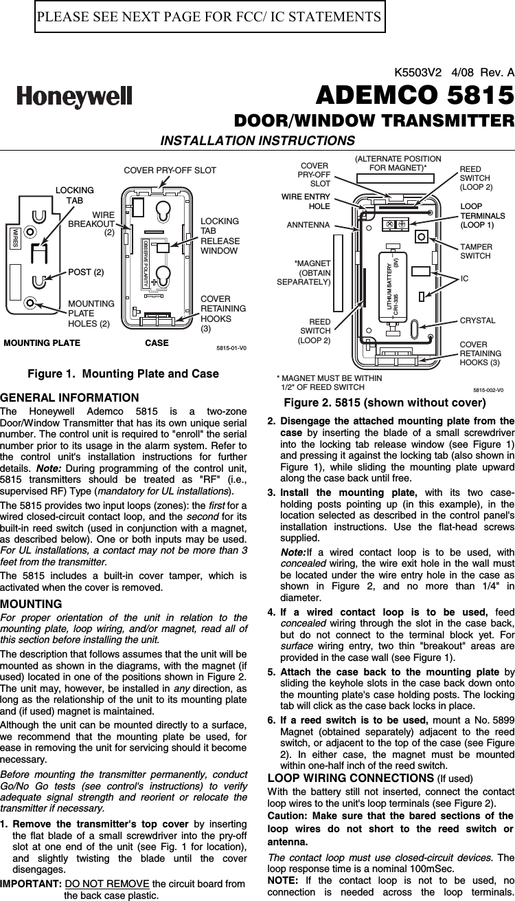 K5503V2   4/08  Rev. AADEMCO 5815DOOR/WINDOW TRANSMITTERINSTALLATION INSTRUCTIONS  5815-01-V0LOCKINGTA BRELEASEWINDOWCOVER PRY-OFF SLOTMOUNTINGPLATEHOLES (2)OBSERVE POLARITYLOCKINGTABWIRESMOUNTING PLATE CASECOVERRETAININGHOOKS(3)POST (2)WIREBREAKOUT(2)  Figure 1.  Mounting Plate and Case  GENERAL INFORMATION The Honeywell Ademco 5815 is a two-zone Door/Window Transmitter that has its own unique serial number. The control unit is required to &quot;enroll&quot; the serial number prior to its usage in the alarm system. Refer to the control unit&apos;s installation instructions for further details. Note: During programming of the control unit, 5815 transmitters should be treated as &quot;RF&quot; (i.e., supervised RF) Type (mandatory for UL installations). The 5815 provides two input loops (zones): the first for a wired closed-circuit contact loop, and the second for its built-in reed switch (used in conjunction with a magnet, as described below). One or both inputs may be used. For UL installations, a contact may not be more than 3 feet from the transmitter. The 5815 includes a built-in cover tamper, which is activated when the cover is removed. MOUNTING For proper orientation of the unit in relation to the  mounting plate, loop wiring, and/or magnet, read all of this section before installing the unit. The description that follows assumes that the unit will be mounted as shown in the diagrams, with the magnet (if used) located in one of the positions shown in Figure 2. The unit may, however, be installed in any direction, as long as the relationship of the unit to its mounting plate and (if used) magnet is maintained. Although the unit can be mounted directly to a surface, we recommend that the mounting plate be used, for ease in removing the unit for servicing should it become necessary. Before mounting the transmitter permanently, conduct Go/No Go tests (see control&apos;s instructions) to verify adequate signal strength and reorient or relocate the transmitter if necessary. 1. Remove the transmitter&apos;s top cover by inserting the flat blade of a small screwdriver into the pry-off slot at one end of the unit (see Fig. 1 for location), and slightly twisting the blade until the cover disengages.   IMPORTANT: DO NOT REMOVE the circuit board from the back case plastic.5815-002-V0LOOPTERMINALS(LOOP 1)LITHIUM BATTERYCR1-335                  (3V)COVERRETAININGHOOKS (3)ANNTENNA++COVER PRY-OFFSLOTWIRE ENTRYHOLETAMPERSWITCHICCRYSTALREEDSWITCH(LOOP 2)REEDSWITCH(LOOP 2)(ALTERNATE POSITIONFOR MAGNET)**MAGNET(OBTAINSEPARATELY)+_* MAGNET MUST BE WITHIN  1/2&quot; OF REED SWITCH      Figure 2. 5815 (shown without cover) 2. Disengage the attached mounting plate from the case by inserting the blade of a small screwdriver into the locking tab release window (see Figure 1) and pressing it against the locking tab (also shown in Figure 1), while sliding the mounting plate upward along the case back until free. 3. Install the mounting plate, with its two case- holding posts pointing up (in this example), in the location selected as described in the control panel&apos;s installation instructions. Use the flat-head screws supplied.  Note: If a wired contact loop is to be used, with concealed wiring, the wire exit hole in the wall must be located under the wire entry hole in the case as shown in Figure 2, and no more than 1/4&quot; in diameter. 4. If a wired contact loop is to be used, feed concealed wiring through the slot in the case back, but do not connect to the terminal block yet. For surface wiring entry, two thin &quot;breakout&quot; areas are provided in the case wall (see Figure 1).  5. Attach the case back to the mounting plate by sliding the keyhole slots in the case back down onto the mounting plate&apos;s case holding posts. The locking tab will click as the case back locks in place. 6.  If a reed switch is to be used, mount a No. 5899 Magnet (obtained separately) adjacent to the reed switch, or adjacent to the top of the case (see Figure 2). In either case, the magnet must be mounted within one-half inch of the reed switch. LOOP WIRING CONNECTIONS (If used) With the battery still not inserted, connect the contact loop wires to the unit&apos;s loop terminals (see Figure 2).  Caution: Make sure that the bared sections of the loop wires do not short to the reed switch or antenna. The contact loop must use closed-circuit devices. The loop response time is a nominal 100mSec. NOTE: If the contact loop is not to be used, no connection is needed across the loop terminals. PLEASE SEE NEXT PAGE FOR FCC/ IC STATEMENTS