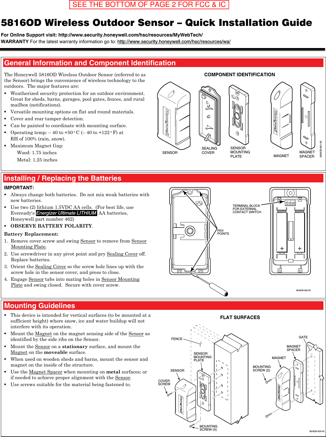  5816OD Wireless Outdoor Sensor – Quick Installation Guide For Online Support visit: http://www.security.honeywell.com/hsc/resources/MyWebTech/  WARRANTY For the latest warranty information go to: http://www.security.honeywell.com/hsc/resources/wa/   General Information and Component Identification The Honeywell 5816OD Wireless Outdoor Sensor (referred to as the Sensor) brings the convenience of wireless technology to the outdoors.  The major features are:   Weatherized security protection for an outdoor environment.  Great for sheds, barns, garages, pool gates, fences, and rural mailbox (notifications).  Versatile mounting options on flat and round materials.  Cover and rear tamper detection.  Can be painted to coordinate with mounting surface.  Operating temp: – 40 to +50° C (– 40 to +122° F) at  RH of 100% (rain, snow).  Maximum Magnet Gap: Wood: 1.75 inches Metal: 1.25 inches   COMPONENT IDENTIFICATION 5816OD-001-V0SENSORMOUNTINGPLATE MAGNETMAGNETSPACERSENSORSEALINGCOVER   Installing / Replacing the Batteries IMPORTANT:  Always change both batteries.  Do not mix weak batteries with new batteries.  Use two (2) lithium 1.5VDC AA cells.  (For best life, use Eveready&apos;s Energizer Ultimate LITHIUM  AA batteries, Honeywell part number 462)  OBSERVE BATTERY POLARITY. Battery Replacement: 1.  Remove cover screw and swing Sensor to remove from Sensor Mounting Plate. 2.  Use screwdriver in any pivot point and pry Sealing Cover off.  Replace batteries. 3.  Orient the Sealing Cover so the screw hole lines up with the screw hole in the sensor cover, and press to close. 4.  Engage Sensor tabs into mating holes in Sensor Mounting Plate and swing closed.  Secure with cover screw.  5816OD-002-V0PRYPOINTSTERMINAL BLOCKFOR EXTERNALCONTACT SWITCH  Mounting Guidelines  This device is intended for vertical surfaces (to be mounted at a sufficient height) where snow, ice and water buildup will not interfere with its operation.  Mount the Magnet on the magnet sensing side of the Sensor as identified by the side ribs on the Sensor.  Mount the Sensor on a stationary surface, and mount the Magnet on the moveable surface.   When used on wooden sheds and barns, mount the sensor and magnet on the inside of the structure.  Use the Magnet Spacer when mounting on metal surfaces; or if needed to achieve proper alignment with the Sensor.  Use screws suitable for the material being fastened to.  FLAT SURFACES COVERSCREW MOUNTINGSCREW (4) 5816OD-003-V0MAGNET MAGNETSPACERMOUNTINGSCREW (2) SENSOR SENSORMOUNTINGPLATEFENCE GATE SEE THE BOTTOM OF PAGE 2 FOR FCC &amp; IC STATEMENTS