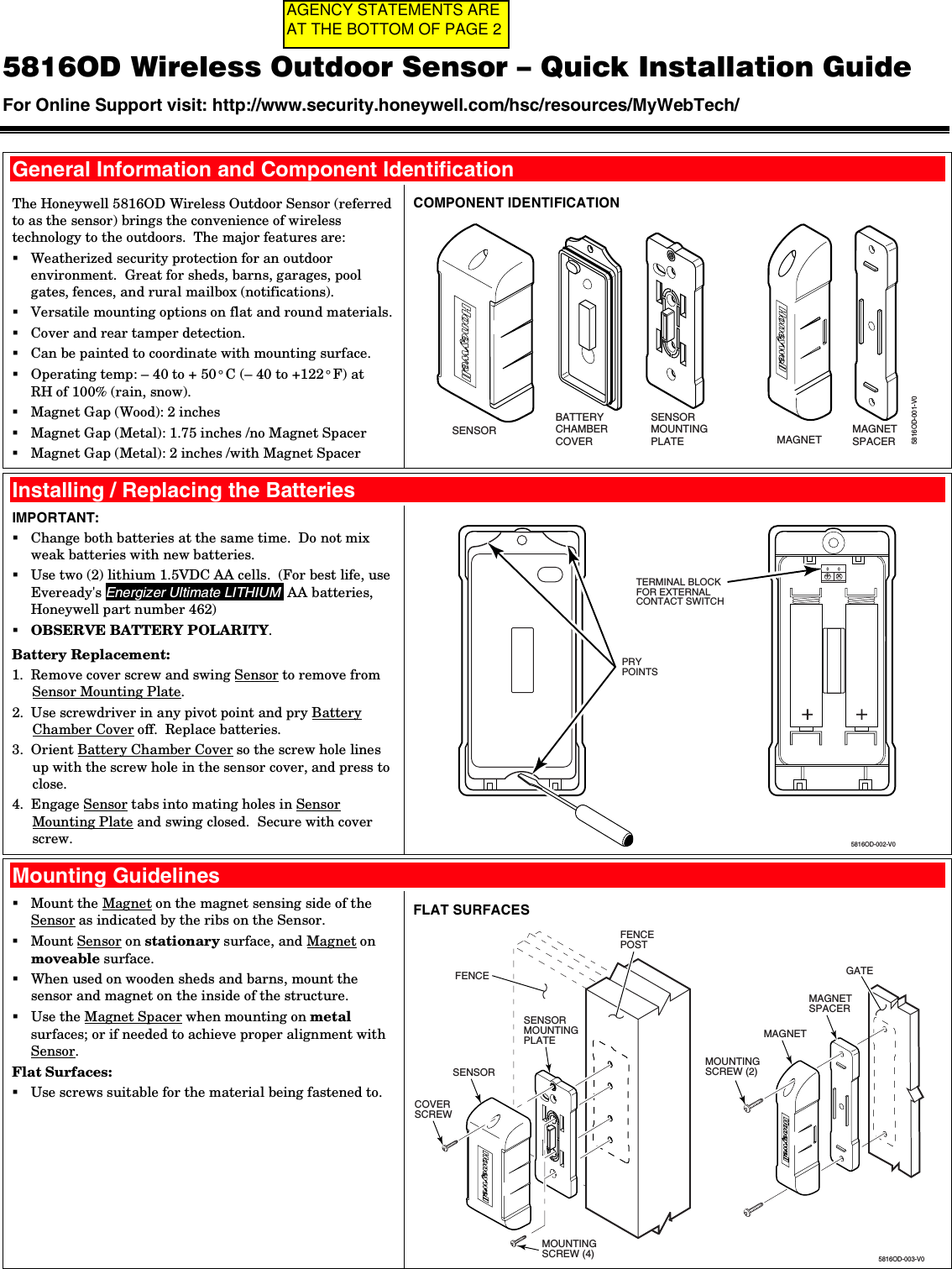  5816OD Wireless Outdoor Sensor – Quick Installation Guide For Online Support visit: http://www.security.honeywell.com/hsc/resources/MyWebTech/    General Information and Component Identification The Honeywell 5816OD Wireless Outdoor Sensor (referred to as the sensor) brings the convenience of wireless technology to the outdoors.  The major features are:  Weatherized security protection for an outdoor environment.  Great for sheds, barns, garages, pool gates, fences, and rural mailbox (notifications).  Versatile mounting options on flat and round materials.  Cover and rear tamper detection.  Can be painted to coordinate with mounting surface.  Operating temp: – 40 to + 50° C (– 40 to +122° F) at  RH of 100% (rain, snow).  Magnet Gap (Wood): 2 inches  Magnet Gap (Metal): 1.75 inches /no Magnet Spacer  Magnet Gap (Metal): 2 inches /with Magnet Spacer COMPONENT IDENTIFICATION 5816OD-001-V0SENSORMOUNTINGPLATE MAGNETMAGNETSPACERSENSORBATTERYCHAMBERCOVER   Installing / Replacing the Batteries IMPORTANT:  Change both batteries at the same time.  Do not mix weak batteries with new batteries.  Use two (2) lithium 1.5VDC AA cells.  (For best life, use Eveready&apos;s Energizer Ultimate LITHIUM  AA batteries, Honeywell part number 462)  OBSERVE BATTERY POLARITY. Battery Replacement: 1.  Remove cover screw and swing Sensor to remove from Sensor Mounting Plate. 2.  Use screwdriver in any pivot point and pry Battery Chamber Cover off.  Replace batteries. 3.  Orient Battery Chamber Cover so the screw hole lines up with the screw hole in the sensor cover, and press to close. 4.  Engage Sensor tabs into mating holes in Sensor Mounting Plate and swing closed.  Secure with cover screw.  5816OD-002-V0++PRYPOINTSTERMINAL BLOCKFOR EXTERNALCONTACT SWITCH  Mounting Guidelines  Mount the Magnet on the magnet sensing side of the Sensor as indicated by the ribs on the Sensor.  Mount Sensor on stationary surface, and Magnet on moveable surface.   When used on wooden sheds and barns, mount the sensor and magnet on the inside of the structure.  Use the Magnet Spacer when mounting on metal surfaces; or if needed to achieve proper alignment with Sensor. Flat Surfaces:  Use screws suitable for the material being fastened to.  FLAT SURFACES COVERSCREW MOUNTINGSCREW (4) 5816OD-003-V0MAGNET MAGNETSPACERMOUNTINGSCREW (2) SENSOR SENSORMOUNTINGPLATEFENCEPOSTFENCE GATE AGENCY STATEMENTS ARE AT THE BOTTOM OF PAGE 2
