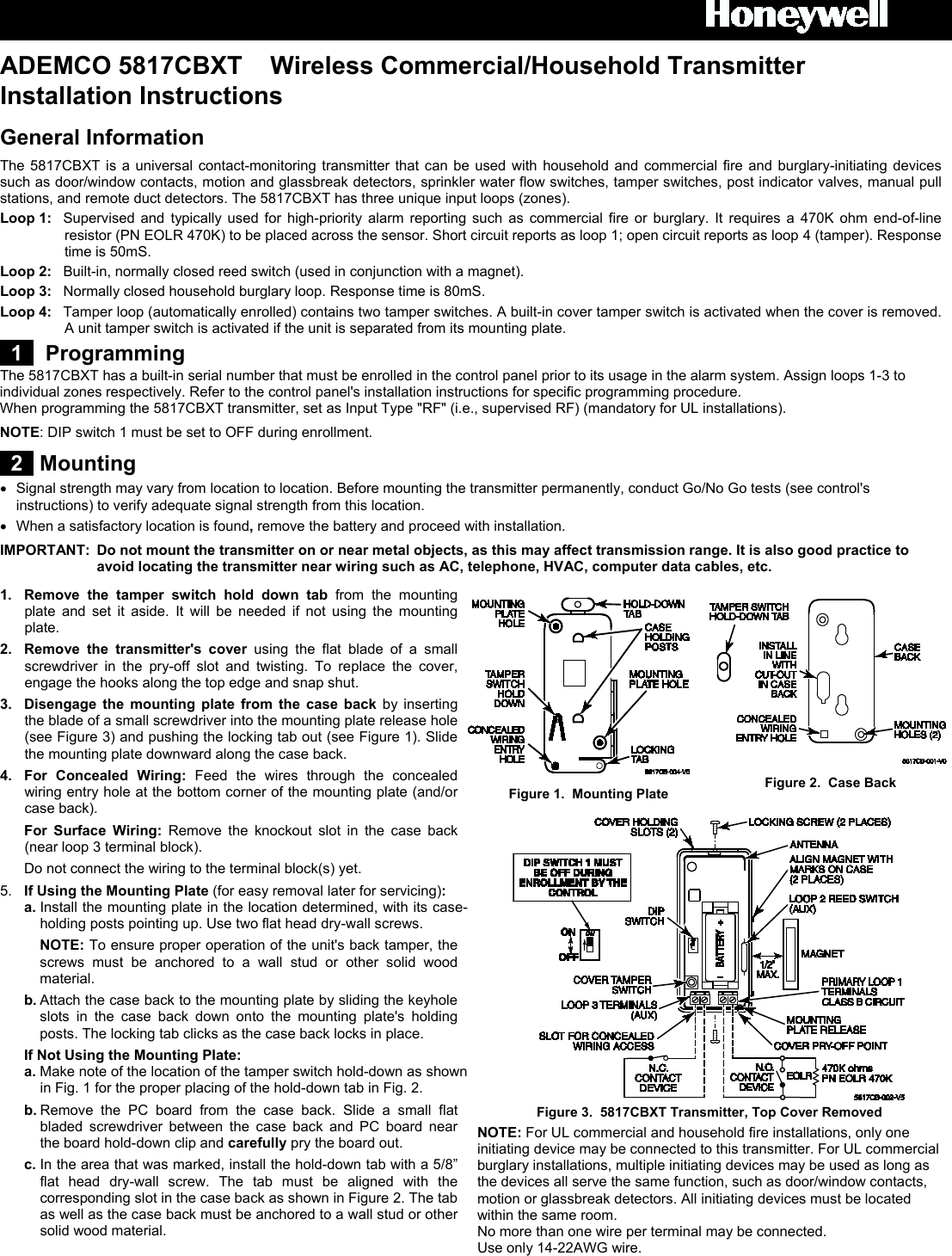  ADEMCO 5817CBXT    Wireless Commercial/Household Transmitter  Installation Instructions General Information The 5817CBXT  is a universal contact-monitoring transmitter that can be used with household and commercial fire and burglary-initiating devices such as door/window contacts, motion and glassbreak detectors, sprinkler water flow switches, tamper switches, post indicator valves, manual pull stations, and remote duct detectors. The 5817CBXT has three unique input loops (zones).  Loop 1:  Supervised and typically used for high-priority alarm reporting such as commercial fire or burglary. It requires a 470K ohm end-of-line resistor (PN EOLR 470K) to be placed across the sensor. Short circuit reports as loop 1; open circuit reports as loop 4 (tamper). Response time is 50mS. Loop 2: Built-in, normally closed reed switch (used in conjunction with a magnet). Loop 3:  Normally closed household burglary loop. Response time is 80mS. Loop 4: Tamper loop (automatically enrolled) contains two tamper switches. A built-in cover tamper switch is activated when the cover is removed. A unit tamper switch is activated if the unit is separated from its mounting plate.   1   Programming  The 5817CBXT has a built-in serial number that must be enrolled in the control panel prior to its usage in the alarm system. Assign loops 1-3 to individual zones respectively. Refer to the control panel&apos;s installation instructions for specific programming procedure.  When programming the 5817CBXT transmitter, set as Input Type &quot;RF&quot; (i.e., supervised RF) (mandatory for UL installations). NOTE: DIP switch 1 must be set to OFF during enrollment.  2  Mounting •  Signal strength may vary from location to location. Before mounting the transmitter permanently, conduct Go/No Go tests (see control&apos;s instructions) to verify adequate signal strength from this location.  •  When a satisfactory location is found, remove the battery and proceed with installation. IMPORTANT: Do not mount the transmitter on or near metal objects, as this may affect transmission range. It is also good practice to avoid locating the transmitter near wiring such as AC, telephone, HVAC, computer data cables, etc.  1.  Remove the tamper switch hold down tab from the mounting plate  and set it aside.  It will be needed if not using the mounting plate. 2.  Remove the transmitter&apos;s cover using  the flat blade of a small screwdriver in the pry-off slot and twisting. To replace the cover, engage the hooks along the top edge and snap shut. 3.  Disengage the mounting plate from the case back by inserting the blade of a small screwdriver into the mounting plate release hole (see Figure 3) and pushing the locking tab out (see Figure 1). Slide the mounting plate downward along the case back.  4. For  Concealed Wiring:  Feed the wires through the concealed wiring entry hole at the bottom corner of the mounting plate (and/or case back).  For  Surface Wiring:  Remove the knockout slot in the case back (near loop 3 terminal block).    Do not connect the wiring to the terminal block(s) yet. 5.  If Using the Mounting Plate (for easy removal later for servicing):   a. Install the mounting plate in the location determined, with its case-holding posts pointing up. Use two flat head dry-wall screws.     NOTE: To ensure proper operation of the unit&apos;s back tamper, the screws must be anchored to a wall stud or other solid wood material.  b. Attach the case back to the mounting plate by sliding the keyhole slots in the case back down onto the mounting plate&apos;s holding posts. The locking tab clicks as the case back locks in place.  If Not Using the Mounting Plate:  a. Make note of the location of the tamper switch hold-down as shown in Fig. 1 for the proper placing of the hold-down tab in Fig. 2.  b. Remove the PC board from the case back. Slide a small flat bladed screwdriver between the case back and PC board near the board hold-down clip and carefully pry the board out.   c. In the area that was marked, install the hold-down tab with a 5/8” flat head dry-wall screw. The tab must be aligned with the corresponding slot in the case back as shown in Figure 2. The tab as well as the case back must be anchored to a wall stud or other solid wood material.      Figure 1.  Mounting Plate  Figure 2.  Case Back  Figure 3.  5817CBXT Transmitter, Top Cover Removed  NOTE: For UL commercial and household fire installations, only one initiating device may be connected to this transmitter. For UL commercial burglary installations, multiple initiating devices may be used as long as the devices all serve the same function, such as door/window contacts, motion or glassbreak detectors. All initiating devices must be located within the same room. No more than one wire per terminal may be connected. Use only 14-22AWG wire.  