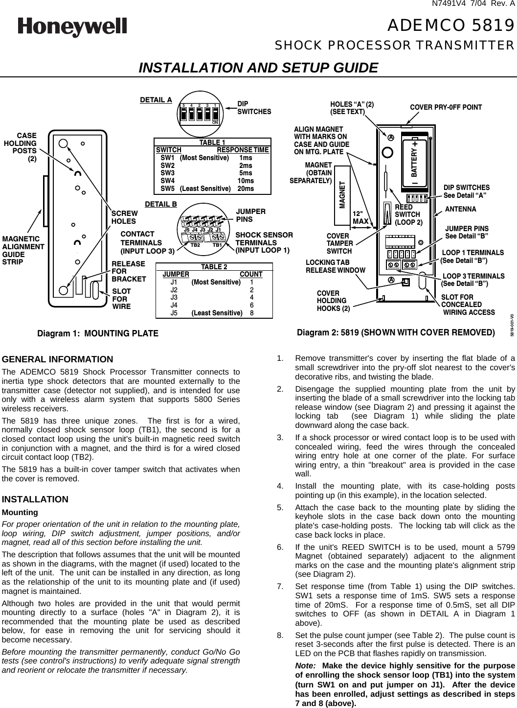  N7491V4  7/04  Rev. A  ADEMCO 5819 SHOCK PROCESSOR TRANSMITTER INSTALLATION AND SETUP GUIDE  A+–BATTERYREEDSWITCH(LOOP 2)COVER PRY-0FF POINTALIGN MAGNETWITH MARKS ONCASE AND GUIDEON MTG. PLATEMAGNET (OBTAIN SEPARATELY)LOOP 1 TERMINALS(See Detail “B”)LOCKING TABRELEASE WINDOWCOVERHOLDINGHOOKS (2)COVERTAMPERSWITCHHOLES “A” (2)(SEE TEXT)ANTENNADIP SWITCHESSee Detail “A”DIPSWITCHESJUMPER PINSSee Detail “B”SLOT FORCONCEALEDWIRING ACCESSAMAGNETDiagram 2: 5819 (SHOWN WITH COVER REMOVED)12&quot;MAX12345ONTB2 TB1MAGNETICALIGNMENTGUIDESTRIP RELEASE FORBRACKETCASEHOLDINGPOSTS(2)SLOT FOR WIRESCREWHOLESDiagram 1:  MOUNTING PLATETABLE 1SWITCH RESPONSE TIMESW1   (Most Sensitive) 1msSW2 2msSW3 5msSW4 10msSW5   (Least Sensitive) 20msJUMPERPINSSHOCK SENSORTERMINALS(INPUT LOOP 1)TABLE 2JUMPER COUNTJ1        (Most Sensitive) 1J2 2J3 4J4 6J5        (Least Sensitive) 8J5 J4 J3 J2 J1DETAIL BDETAIL ACONTACTTERMINALS(INPUT LOOP 3)LOOP 3 TERMINALS(See Detail “B”)5819-001-V0  GENERAL INFORMATION The ADEMCO 5819 Shock Processor Transmitter connects to inertia type shock detectors that are mounted externally to the transmitter case (detector not supplied), and is intended for use only with a wireless alarm system that supports 5800 Series wireless receivers. The 5819 has three unique zones.  The first is for a wired, normally closed shock sensor loop (TB1), the second is for a closed contact loop using the unit&apos;s built-in magnetic reed switch in conjunction with a magnet, and the third is for a wired closed circuit contact loop (TB2).   The 5819 has a built-in cover tamper switch that activates when the cover is removed.  INSTALLATION Mounting For proper orientation of the unit in relation to the mounting plate, loop wiring, DIP switch adjustment, jumper positions, and/or magnet, read all of this section before installing the unit. The description that follows assumes that the unit will be mounted as shown in the diagrams, with the magnet (if used) located to the left of the unit.  The unit can be installed in any direction, as long as the relationship of the unit to its mounting plate and (if used) magnet is maintained. Although two holes are provided in the unit that would permit mounting directly to a surface (holes &quot;A&quot; in Diagram 2), it is recommended that the mounting plate be used as described below, for ease in removing the unit for servicing should it become necessary. Before mounting the transmitter permanently, conduct Go/No Go tests (see control&apos;s instructions) to verify adequate signal strength and reorient or relocate the transmitter if necessary. 1.  Remove transmitter&apos;s cover by inserting the flat blade of a small screwdriver into the pry-off slot nearest to the cover&apos;s decorative ribs, and twisting the blade. 2.  Disengage the supplied mounting plate from the unit by inserting the blade of a small screwdriver into the locking tab release window (see Diagram 2) and pressing it against the locking tab  (see Diagram 1) while sliding the plate downward along the case back. 3.  If a shock processor or wired contact loop is to be used with concealed wiring, feed the wires through the concealed wiring entry hole at one corner of the plate. For surface wiring entry, a thin &quot;breakout&quot; area is provided in the case wall. 4.  Install the mounting plate, with its case-holding posts pointing up (in this example), in the location selected. 5.  Attach the case back to the mounting plate by sliding the keyhole slots in the case back down onto the mounting plate&apos;s case-holding posts.  The locking tab will click as the case back locks in place. 6.  If the unit&apos;s REED SWITCH is to be used, mount a 5799 Magnet (obtained separately) adjacent to the alignment marks on the case and the mounting plate&apos;s alignment strip (see Diagram 2). 7.  Set response time (from Table 1) using the DIP switches. SW1 sets a response time of 1mS. SW5 sets a response time of 20mS.  For a response time of 0.5mS, set all DIP switches to OFF (as shown in DETAIL A in Diagram 1 above).   8.  Set the pulse count jumper (see Table 2).  The pulse count is reset 3-seconds after the first pulse is detected. There is an LED on the PCB that flashes rapidly on transmission. Note:  Make the device highly sensitive for the purpose of enrolling the shock sensor loop (TB1) into the system (turn SW1 on and put jumper on J1).  After the device has been enrolled, adjust settings as described in steps 7 and 8 (above). 