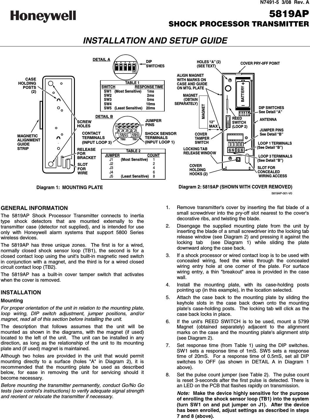  N7491-5  3/08  Rev. A   5819AP SHOCK PROCESSOR TRANSMITTER INSTALLATION AND SETUP GUIDE  A+–BATTERYREEDSWITCH(LOOP 2)COVER PRY-0FF POINTALIGN MAGNETWITH MARKS ONCASE AND GUIDEON MTG. PLATEMAGNET (OBTAIN SEPARATELY)LOOP 1 TERMINALS(See Detail “B”)LOCKING TABRELEASE WINDOWCOVERHOLDINGHOOKS (2)COVERTAMPERSWITCHHOLES “A” (2)(SEE TEXT)ANTENNADIP SWITCHESSee Detail “A”DIPSWITCHESJUMPER PINSSee Detail “B”SLOT FORCONCEALEDWIRING ACCESSAMAGNETDiagram 2: 5819AP (SHOWN WITH COVER REMOVED)12&quot;MAX12345ONTB2 TB1MAGNETICALIGNMENTGUIDESTRIP RELEASE FORBRACKETCASEHOLDINGPOSTS(2)SLOT FOR WIRESCREWHOLESDiagram 1:  MOUNTING PLATETABLE 1SWITCH RESPONSE TIMESW1   (Most Sensitive) 1msSW2 2msSW3 5msSW4 10msSW5   (Least Sensitive) 20msJUMPERPINSSHOCK SENSORTERMINALS(INPUT LOOP 1)TABLE 2JUMPER COUNTJ1        (Most Sensitive) 1J2 2J3 4J4 6J5        (Least Sensitive) 8J5 J4 J3 J2 J1DETAIL BDETAIL ACONTACTTERMINALS(INPUT LOOP 3)LOOP 3 TERMINALS(See Detail “B”)5819AP-001-V0  GENERAL INFORMATION The 5819AP Shock Processor Transmitter connects to inertia type shock detectors that are mounted externally to the transmitter case (detector not supplied), and is intended for use only with Honeywell alarm systems that support 5800 Series wireless devices. The 5819AP has three unique zones.  The first is for a wired, normally closed shock sensor loop (TB1), the second is for a closed contact loop using the unit&apos;s built-in magnetic reed switch in conjunction with a magnet, and the third is for a wired closed circuit contact loop (TB2).   The 5819AP has a built-in cover tamper switch that activates when the cover is removed.  INSTALLATION Mounting For proper orientation of the unit in relation to the mounting plate, loop wiring, DIP switch adjustment, jumper positions, and/or magnet, read all of this section before installing the unit. The description that follows assumes that the unit will be mounted as shown in the diagrams, with the magnet (if used) located to the left of the unit.  The unit can be installed in any direction, as long as the relationship of the unit to its mounting plate and (if used) magnet is maintained. Although two holes are provided in the unit that would permit mounting directly to a surface (holes &quot;A&quot; in Diagram 2), it is recommended that the mounting plate be used as described below, for ease in removing the unit for servicing should it become necessary. Before mounting the transmitter permanently, conduct Go/No Go tests (see control&apos;s instructions) to verify adequate signal strength and reorient or relocate the transmitter if necessary. 1.  Remove transmitter&apos;s cover by inserting the flat blade of a small screwdriver into the pry-off slot nearest to the cover&apos;s decorative ribs, and twisting the blade. 2.  Disengage the supplied mounting plate from the unit by inserting the blade of a small screwdriver into the locking tab release window (see Diagram 2) and pressing it against the locking tab  (see Diagram 1) while sliding the plate downward along the case back. 3.  If a shock processor or wired contact loop is to be used with concealed wiring, feed the wires through the concealed wiring entry hole at one corner of the plate. For surface wiring entry, a thin &quot;breakout&quot; area is provided in the case wall. 4.  Install the mounting plate, with its case-holding posts pointing up (in this example), in the location selected. 5.  Attach the case back to the mounting plate by sliding the keyhole slots in the case back down onto the mounting plate&apos;s case-holding posts.  The locking tab will click as the case back locks in place. 6.  If the unit&apos;s REED SWITCH is to be used, mount a 5799 Magnet (obtained separately) adjacent to the alignment marks on the case and the mounting plate&apos;s alignment strip (see Diagram 2). 7.  Set response time (from Table 1) using the DIP switches. SW1 sets a response time of 1mS. SW5 sets a response time of 20mS.  For a response time of 0.5mS, set all DIP switches to OFF (as shown in DETAIL A in Diagram 1 above).   8.  Set the pulse count jumper (see Table 2).  The pulse count is reset 3-seconds after the first pulse is detected. There is an LED on the PCB that flashes rapidly on transmission. Note:  Make the device highly sensitive for the purpose of enrolling the shock sensor loop (TB1) into the system (turn SW1 on and put jumper on J1).  After the device has been enrolled, adjust settings as described in steps 7 and 8 (above). 