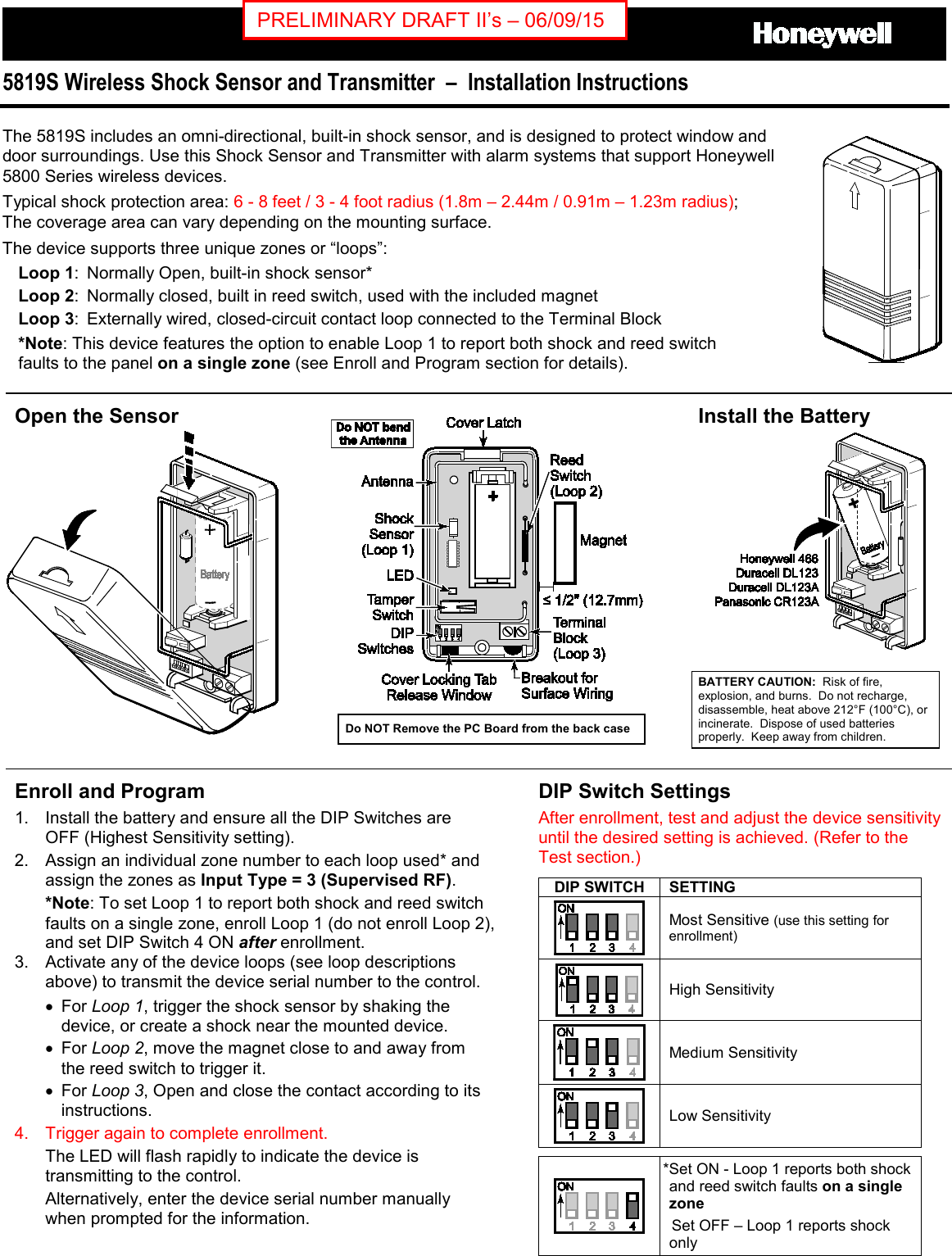   5819S Wireless Shock Sensor and Transmitter  –  Installation Instructions  The 5819S includes an omni-directional, built-in shock sensor, and is designed to protect window and door surroundings. Use this Shock Sensor and Transmitter with alarm systems that support Honeywell 5800 Series wireless devices.  Typical shock protection area: 6 - 8 feet / 3 - 4 foot radius (1.8m – 2.44m / 0.91m – 1.23m radius); The coverage area can vary depending on the mounting surface. The device supports three unique zones or “loops”: Loop 1:  Normally Open, built-in shock sensor* Loop 2:  Normally closed, built in reed switch, used with the included magnet Loop 3:  Externally wired, closed-circuit contact loop connected to the Terminal Block *Note: This device features the option to enable Loop 1 to report both shock and reed switch  faults to the panel on a single zone (see Enroll and Program section for details).  Open the Sensor    Install the Battery   BATTERY CAUTION:  Risk of fire, explosion, and burns.  Do not recharge, disassemble, heat above 212°F (100°C), or incinerate.  Dispose of used batteries properly.  Keep away from children. Enroll and Program 1. Install the battery and ensure all the DIP Switches are OFF (Highest Sensitivity setting).   2. Assign an individual zone number to each loop used* and assign the zones as Input Type = 3 (Supervised RF). *Note: To set Loop 1 to report both shock and reed switch faults on a single zone, enroll Loop 1 (do not enroll Loop 2), and set DIP Switch 4 ON after enrollment. 3. Activate any of the device loops (see loop descriptions above) to transmit the device serial number to the control.   • For Loop 1, trigger the shock sensor by shaking the device, or create a shock near the mounted device. • For Loop 2, move the magnet close to and away from the reed switch to trigger it.  • For Loop 3, Open and close the contact according to its instructions.  4. Trigger again to complete enrollment. The LED will flash rapidly to indicate the device is transmitting to the control.  Alternatively, enter the device serial number manually when prompted for the information. DIP Switch Settings After enrollment, test and adjust the device sensitivity until the desired setting is achieved. (Refer to the Test section.) DIP SWITCH SETTING  Most Sensitive (use this setting for enrollment)  High Sensitivity  Medium Sensitivity  Low Sensitivity   *Set ON - Loop 1 reports both shock and reed switch faults on a single zone   Set OFF – Loop 1 reports shock only   Do NOT Remove the PC Board from the back case PRELIMINARY DRAFT II’s – 06/09/15 