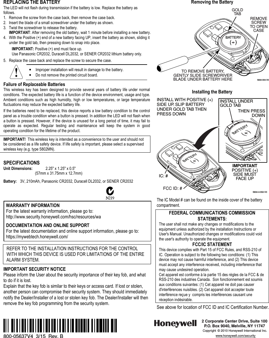 REPLACING THE BATTERY The LED will not flash during transmission if the battery is low. Replace the battery as follows. 1. Remove the screw from the case back, then remove the case back.2. Insert the blade of a small screwdriver under the battery as shown.3. Twist the screwdriver to release the battery. IMPORTANT: After removing the old battery, wait 1 minute before installing a new battery.4. With the Positive (+) end of a new battery facing UP, insert the battery as shown, sliding it under the gold tab, then pressing down to snap into place. IMPORTANT: Positive (+) end must face up. Use Panasonic CR2032, Duracell DL2032, or SENER CR2032 lithium battery only. 5. Replace the case back and replace the screw to secure the case.•Improper installation will result in damage to the battery. •Do not remove the printed circuit board.Failure of Replaceable Batteries This  wireless  key  has  been  designed  to provide several  years of  battery  life under normal conditions. The expected battery life is a function of the device environment, usage and type. Ambient  conditions  such  as  high  humidity,  high  or  low  temperatures,  or  large  temperature fluctuations may reduce the expected battery life.  If the batteries need to be replaced, this device reports a low battery condition to the control panel as a trouble condition when a button is pressed. In addition the LED will not flash when a button is pressed. However, if the device is unused for a long period of time, it may fail to operate  as  expected.  Regular  testing  and  maintenance  will  keep  the  system  in  good operating condition for the lifetime of the product.   IMPORTANT!  This wireless key is intended as a convenience to the user and should not be considered as a life safety device. If life safety is important, please select a supervised wireless key (e.g. type 5802MN). SPECIFICATIONS Unit Dimensions:  2.25&quot; x 1.25&quot; x 0.5&quot;        (57mm x 31.75mm x 12.7mm) Battery:  3V, 210mAh, Panasonic CR2032, Duracell DL2032, or SENER CR2032  WARRANTY INFORMATION For the latest warranty information, please go to: http://www.security.honeywell.com/hsc/resources/wa  DOCUMENTATION AND ONLINE SUPPORT For the latest documentation and online support information, please go to: https://mywebtech.honeywell.com/ REFER TO THE INSTALLATION INSTRUCTIONS FOR THE CONTROL WITH WHICH THIS DEVICE IS USED FOR LIMITATIONS OF THE ENTIRE ALARM SYSTEM. IMPORTANT SECURITY NOTICE Please inform the User about the security importance of their key fob, and what to do if it is lost.  Explain that the key fob is similar to their keys or access card. If lost or stolen, another person can compromise their security system. They should immediately notify the Dealer/Installer of a lost or stolen key fob. The Dealer/Installer will then remove the key fob programming from the security system.  Removing the Battery 5834-004-V0REMOVESCREWTO OPENCASEBATTERYGOLDTABTO REMOVE BATTERY,GENTLY SLIDE SCREWDRIVERBLADE UNDER BATTERY HEREInstalling the Battery 5834-4-002-V0INSTALL WITH POSITIVE (+)SIDE UP. SLIP BATTERYUNDER GOLD TAB THENPRESS DOWNIMPORTANTPOSITIVE (+)SIDE MUSTFACE UPBATTERYIC: #BATTERYTHEN PRESSDOWNINSTALL UNDERGOLD TABFCC ID: #FCC ID: xxxxxxxxxxIC: xxxx-xxxxThe IC Model # can be found on the inside cover of the battery compartment. FEDERAL COMMUNICATIONS COMMISSION STATEMENTS: The user shall not make any changes or modifications to the equipment unless authorized by the installation Instructions or User&apos;s Manual. Unauthorized changes or modifications could void the user&apos;s authority to operate the equipment. FCC/IC STATEMENT This device complies with Part 15 of FCC Rules, and RSS-210 of IC. Operation is subject to the following two conditions: (1) This device may not cause harmful interference, and (2) This device must accept any interference received, including interference that may cause undesired operation. Cet appareil est conforme à la partie 15 des règles de la FCC &amp; de RSS-210 des industries Canada.  Son fonctionnement est soumis aux conditions suivantes: (1) Cet appareil ne doit pas causer d&apos;interférences nuisibles. (2) Cet appareil doit accepter toute interférence reçue y  compris les interférences causant une réception indésirable. See above for location of FCC ID and IC Certification Number. Ê800-05637V4{Š 800-05637V4  3/15  Rev. B 2 Corporate Center Drive, Suite 100P.O. Box 9040, Melville, NY 11747Copyright © 2010 Honeywell International Inc.www.honeywell.com/security