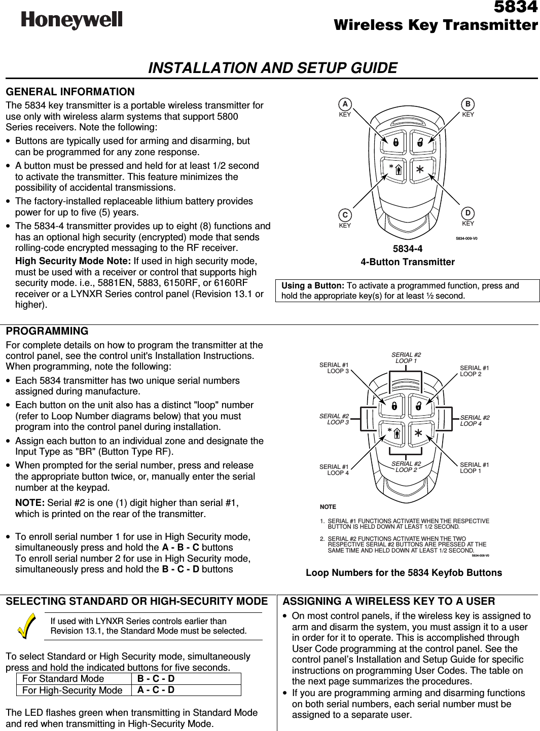    5834 Wireless Key TransmitterINSTALLATION AND SETUP GUIDE  GENERAL INFORMATION The 5834 key transmitter is a portable wireless transmitter for use only with wireless alarm systems that support 5800 Series receivers. Note the following:  •  Buttons are typically used for arming and disarming, but can be programmed for any zone response. •  A button must be pressed and held for at least 1/2 second to activate the transmitter. This feature minimizes the possibility of accidental transmissions. •  The factory-installed replaceable lithium battery provides power for up to five (5) years. •  The 5834-4 transmitter provides up to eight (8) functions and has an optional high security (encrypted) mode that sends rolling-code encrypted messaging to the RF receiver.   High Security Mode Note: If used in high security mode, must be used with a receiver or control that supports high security mode. i.e., 5881EN, 5883, 6150RF, or 6160RF receiver or a LYNXR Series control panel (Revision 13.1 or higher).  5834-009-V0KEY KEYKEY KEYACBD 5834-4 4-Button Transmitter  Using a Button: To activate a programmed function, press and hold the appropriate key(s) for at least ½ second.      PROGRAMMING For complete details on how to program the transmitter at the control panel, see the control unit&apos;s Installation Instructions. When programming, note the following: •  Each 5834 transmitter has two unique serial numbers assigned during manufacture.  •  Each button on the unit also has a distinct &quot;loop&quot; number (refer to Loop Number diagrams below) that you must program into the control panel during installation. •  Assign each button to an individual zone and designate the Input Type as &quot;BR&quot; (Button Type RF). •  When prompted for the serial number, press and release the appropriate button twice, or, manually enter the serial number at the keypad.    NOTE: Serial #2 is one (1) digit higher than serial #1, which is printed on the rear of the transmitter.   •  To enroll serial number 1 for use in High Security mode, simultaneously press and hold the A - B - C buttons   To enroll serial number 2 for use in High Security mode, simultaneously press and hold the B - C - D buttons  5834-008-V0SERIAL #1LOOP 4SERIAL #1LOOP 1SERIAL #2LOOP 1SERIAL #2LOOP 3SERIAL #1LOOP 3SERIAL #2LOOP 4SERIAL #1LOOP 2SERIAL #1 FUNCTIONS ACTIVATE WHEN THE RESPECTIVEBUTTON IS HELD DOWN AT LEAST 1/2 SECOND. SERIAL #2 FUNCTIONS ACTIVATE WHEN THE TWORESPECTIVE SERIAL #2 BUTTONS ARE PRESSED AT THESAME TIME AND HELD DOWN AT LEAST 1/2 SECOND.NOTE1.2.SERIAL #2LOOP 2  Loop Numbers for the 5834 Keyfob Buttons  SELECTING STANDARD OR HIGH-SECURITY MODE   If used with LYNXR Series controls earlier than Revision 13.1, the Standard Mode must be selected.  To select Standard or High Security mode, simultaneously press and hold the indicated buttons for five seconds. For Standard Mode  B - C - D For High-Security Mode  A - C - D  The LED flashes green when transmitting in Standard Mode and red when transmitting in High-Security Mode.  ASSIGNING A WIRELESS KEY TO A USER •  On most control panels, if the wireless key is assigned to arm and disarm the system, you must assign it to a user in order for it to operate. This is accomplished through User Code programming at the control panel. See the control panel’s Installation and Setup Guide for specific instructions on programming User Codes. The table on the next page summarizes the procedures. • If you are programming arming and disarming functions on both serial numbers, each serial number must be assigned to a separate user.    