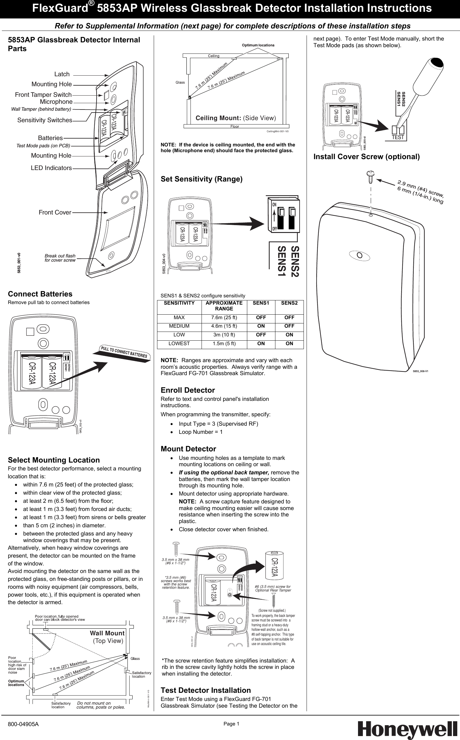     Refer to Supplemental Information (next page) for complete descriptions of these installation steps  FlexGuard® 5853AP Wireless Glassbreak Detector Installation Instructions 5853AP Glassbreak Detector Internal Parts  CR-123ACR-123AMounting HoleMounting HoleBatteriesFront Tamper SwitchLED IndicatorsMicrophoneSensitivity SwitchesWall Tamper (behind battery)Test Mode pads (on PCB)Front CoverLatchBreak out flashfor cover screw21ONOFF5853_001-v0  Connect Batteries Remove pull tab to connect batteries     Select Mounting Location For the best detector performance, select a mounting location that is: •  within 7.6 m (25 feet) of the protected glass; •  within clear view of the protected glass; •  at least 2 m (6.5 feet) from the floor; •  at least 1 m (3.3 feet) from forced air ducts; •  at least 1 m (3.3 feet) from sirens or bells greater •  than 5 cm (2 inches) in diameter. •  between the protected glass and any heavy window coverings that may be present. Alternatively, when heavy window coverings are present, the detector can be mounted on the frame of the window. Avoid mounting the detector on the same wall as the protected glass, on free-standing posts or pillars, or in rooms with noisy equipment (air compressors, bells, power tools, etc.), if this equipment is operated when the detector is armed.  Wall Mount (Top View)WallMnt-001-V0  CeilingMnt-001-V0Ceiling Mount: (Side View)  NOTE:  If the device is ceiling mounted, the end with the hole (Microphone end) should face the protected glass.   Set Sensitivity (Range)  SENS2SENS1CR-123ACR-123ASENS2SENS15853_004-v0ONOFF   SENS1 &amp; SENS2 configure sensitivity SENSITIVITY  APPROXIMATERANGE  SENS1 SENS2 MAX  7.6m (25 ft)  OFF OFF MEDIUM  4.6m (15 ft)  ON OFF LOW  3m (10 ft)  OFF ON LOWEST  1.5m (5 ft)  ON ON  NOTE:  Ranges are approximate and vary with each room’s acoustic properties.  Always verify range with a  FlexGuard FG-701 Glassbreak Simulator.  Enroll Detector Refer to text and control panel&apos;s installation instructions.   When programming the transmitter, specify: •  Input Type = 3 (Supervised RF) •  Loop Number = 1  Mount Detector  •  Use mounting holes as a template to mark mounting locations on ceiling or wall. • If using the optional back tamper, remove the batteries, then mark the wall tamper location through its mounting hole. •  Mount detector using appropriate hardware. NOTE:  A screw capture feature designed to make ceiling mounting easier will cause some resistance when inserting the screw into the plastic. •  Close detector cover when finished.  CR-123ACR-123ASENS2SENS15853_003-v2(Screw not supplied.)3.5 mm x 38 mm(#6 x 1-1/2&quot;)3.5 mm x 38 mm(#6 x 1-1/2&quot;)#6 (3.5 mm) screw for Optional Rear Tamper*3.5 mm (#6) screws works bestwith the screw retention feature.To work properly, the back tamperscrew must be screwed into  a framing stud or a heavy-dutyhollow-wall anchor, such as a #8 self-tapping anchor.  This type of back tamper is not suitable for use on acoustic ceiling tile.   *The screw retention feature simplifies installation:  A rib in the screw cavity lightly holds the screw in place when installing the detector.   Test Detector Installation Enter Test Mode using a FlexGuard FG-701 Glassbreak Simulator (see Testing the Detector on the next page).  To enter Test Mode manually, short the Test Mode pads (as shown below).  CR-123ACR-123ASENS2SENS1SENS2SENS15853_005-v0TESTTEST Install Cover Screw (optional)  5853_006-V12.9 mm (#4) screw, 6 mm (1/4-in.) long       800-04905A Page 1   