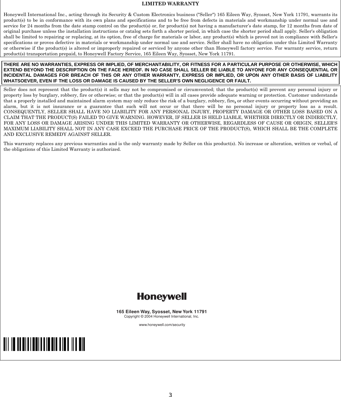  3       LIMITED WARRANTY  Honeywell International Inc., acting through its Security &amp; Custom Electronics business (&quot;Seller&quot;) 165 Eileen Way, Syosset, New York 11791, warrants its product(s) to be in conformance with its own plans and specifications and to be free from defects in materials and workmanship under normal use and service for 24 months from the date stamp control on the product(s) or, for product(s) not having a manufacturer’s date stamp, for 12 months from date of original purchase unless the installation instructions or catalog sets forth a shorter period, in which case the shorter period shall apply. Seller&apos;s obligation shall be limited to repairing or replacing, at its option, free of charge for materials or labor, any product(s) which is proved not in compliance with Seller&apos;s specifications or proves defective in materials or workmanship under normal use and service. Seller shall have no obligation under this Limited Warranty or otherwise if the product(s) is altered or improperly repaired or serviced by anyone other than Honeywell factory service. For warranty service, return product(s) transportation prepaid, to Honeywell Factory Service, 165 Eileen Way, Syosset, New York 11791. THERE ARE NO WARRANTIES, EXPRESS OR IMPLIED, OF MERCHANTABILITY, OR FITNESS FOR A PARTICULAR PURPOSE OR OTHERWISE, WHICH EXTEND BEYOND THE DESCRIPTION ON THE FACE HEREOF. IN NO CASE SHALL SELLER BE LIABLE TO ANYONE FOR ANY CONSEQUENTIAL OR INCIDENTAL DAMAGES FOR BREACH OF THIS OR ANY OTHER WARRANTY, EXPRESS OR IMPLIED, OR UPON ANY OTHER BASIS OF LIABILITY WHATSOEVER, EVEN IF THE LOSS OR DAMAGE IS CAUSED BY THE SELLER&apos;S OWN NEGLIGENCE OR FAULT. Seller does not represent that the product(s) it sells may not be compromised or circumvented; that the product(s) will prevent any personal injury or property loss by burglary, robbery, fire or otherwise; or that the product(s) will in all cases provide adequate warning or protection. Customer understands that a properly installed and maintained alarm system may only reduce the risk of a burglary, robbery, fire, or other events occurring without providing an alarm, but it is not insurance or a guarantee that such will not occur or that there will be no personal injury or property loss as a result. CONSEQUENTLY, SELLER SHALL HAVE NO LIABILITY FOR ANY PERSONAL INJURY, PROPERTY DAMAGE OR OTHER LOSS BASED ON A CLAIM THAT THE PRODUCT(S) FAILED TO GIVE WARNING. HOWEVER, IF SELLER IS HELD LIABLE, WHETHER DIRECTLY OR INDIRECTLY, FOR ANY LOSS OR DAMAGE ARISING UNDER THIS LIMITED WARRANTY OR OTHERWISE, REGARDLESS OF CAUSE OR ORIGIN, SELLER&apos;S MAXIMUM LIABILITY SHALL NOT IN ANY CASE EXCEED THE PURCHASE PRICE OF THE PRODUCT(S), WHICH SHALL BE THE COMPLETE AND EXCLUSIVE REMEDY AGAINST SELLER. This warranty replaces any previous warranties and is the only warranty made by Seller on this product(s). No increase or alteration, written or verbal, of the obligations of this Limited Warranty is authorized.                                                                                                                                                                                   165 Eileen Way, Syosset, New York 11791Copyright © 2004 Honeywell International, Inc.www.honeywell.com/security  ÊN6483V3nŠ  