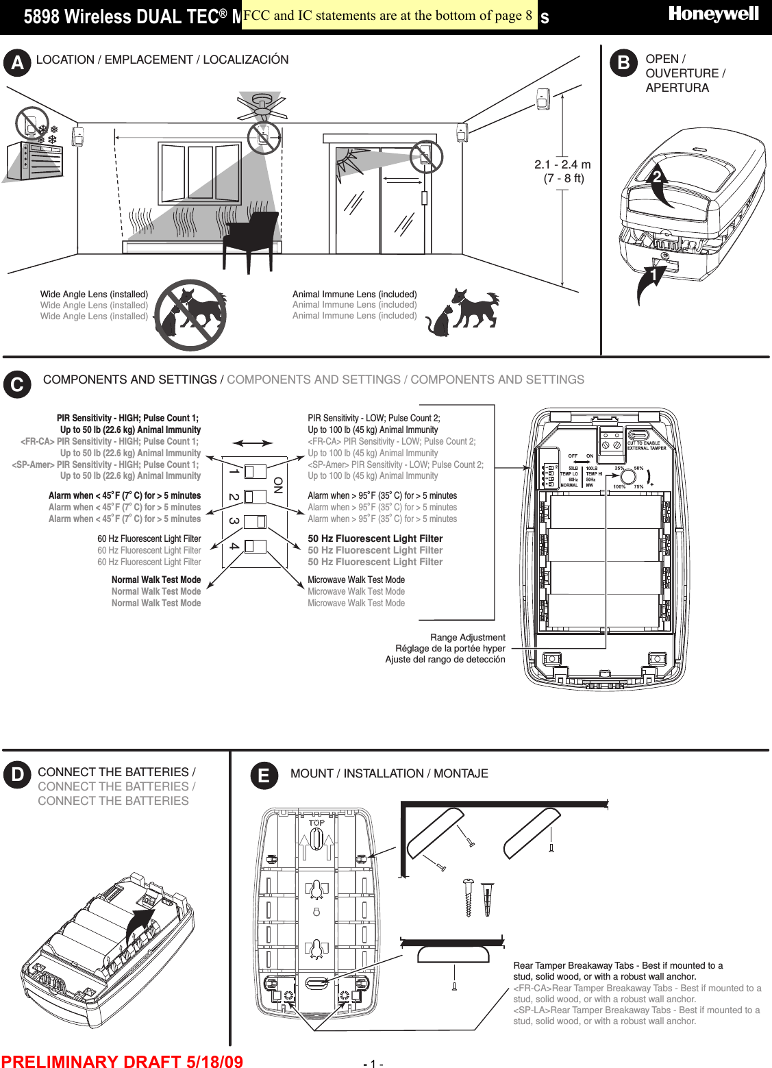      5898 Wireless DUAL TEC® Motion Sensor  - Installation Instructions    PRELIMINARY DRAFT 5/18/09 - 1 - OPEN / OUVERTURE / APERTURALOCATION / EMPLACEMENT / LOCALIZACIÓN2.1 - 2.4 m(7 - 8 ft)ABWide Angle Lens (installed)Wide Angle Lens (installed)Wide Angle Lens (installed)Animal Immune Lens (included)Animal Immune Lens (included)Animal Immune Lens (included)21COMPONENTS AND SETTINGS / COMPONENTS AND SETTINGS / COMPONENTS AND SETTINGS CRange AdjustmentRéglage de la portée hyperAjuste del rango de detecciónECONNECT THE BATTERIES / CONNECT THE BATTERIES / CONNECT THE BATTERIES DMOUNT / INSTALLATION / MONTAJE Rear Tamper Breakaway Tabs - Best if mounted to a stud, solid wood, or with a robust wall anchor.&lt;FR-CA&gt;Rear Tamper Breakaway Tabs - Best if mounted to a stud, solid wood, or with a robust wall anchor.&lt;SP-LA&gt;Rear Tamper Breakaway Tabs - Best if mounted to a stud, solid wood, or with a robust wall anchor.ON2 3 41ON23 41PIR Sensitivity - LOW; Pulse Count 2; Up to 100 lb (45 kg) Animal Immunity&lt;FR-CA&gt; PIR Sensitivity - LOW; Pulse Count 2; Up to 100 lb (45 kg) Animal Immunity&lt;SP-Amer&gt; PIR Sensitivity - LOW; Pulse Count 2; Up to 100 lb (45 kg) Animal ImmunityPIR Sensitivity - HIGH; Pulse Count 1; Up to 50 lb (22.6 kg) Animal Immunity&lt;FR-CA&gt; PIR Sensitivity - HIGH; Pulse Count 1; Up to 50 lb (22.6 kg) Animal Immunity&lt;SP-Amer&gt; PIR Sensitivity - HIGH; Pulse Count 1; Up to 50 lb (22.6 kg) Animal Immunity60 Hz Fluorescent Light Filter60 Hz Fluorescent Light Filter60 Hz Fluorescent Light Filter50 Hz Fluorescent Light Filter50 Hz Fluorescent Light Filter50 Hz Fluorescent Light FilterAlarm when &lt; 45o F (7o C) for &gt; 5 minutesAlarm when &lt; 45o F (7o C) for &gt; 5 minutesAlarm when &lt; 45o F (7o C) for &gt; 5 minutesAlarm when &gt; 95o F (35o C) for &gt; 5 minutesAlarm when &gt; 95o F (35o C) for &gt; 5 minutesAlarm when &gt; 95o F (35o C) for &gt; 5 minutesMicrowave Walk Test ModeMicrowave Walk Test ModeMicrowave Walk Test ModeNormal Walk Test ModeNormal Walk Test ModeNormal Walk Test Mode FCC and IC statements are at the bottom of page 8