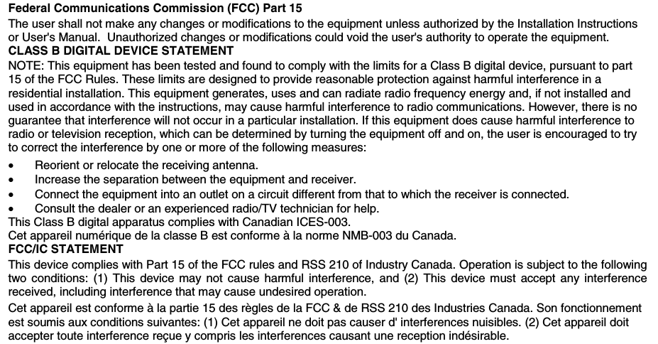     Federal Communications Commission (FCC) Part 15 The user shall not make any changes or modifications to the equipment unless authorized by the Installation Instructions or User&apos;s Manual.  Unauthorized changes or modifications could void the user&apos;s authority to operate the equipment. CLASS B DIGITAL DEVICE STATEMENT NOTE: This equipment has been tested and found to comply with the limits for a Class B digital device, pursuant to part 15 of the FCC Rules. These limits are designed to provide reasonable protection against harmful interference in a residential installation. This equipment generates, uses and can radiate radio frequency energy and, if not installed and used in accordance with the instructions, may cause harmful interference to radio communications. However, there is no guarantee that interference will not occur in a particular installation. If this equipment does cause harmful interference to radio or television reception, which can be determined by turning the equipment off and on, the user is encouraged to try to correct the interference by one or more of the following measures: •  Reorient or relocate the receiving antenna. •  Increase the separation between the equipment and receiver. •  Connect the equipment into an outlet on a circuit different from that to which the receiver is connected. •  Consult the dealer or an experienced radio/TV technician for help. This Class B digital apparatus complies with Canadian ICES-003. Cet appareil numérique de la classe B est conforme à la norme NMB-003 du Canada. FCC/IC STATEMENT  This device complies with Part 15 of the FCC rules and RSS 210 of Industry Canada. Operation is subject to the following two conditions: (1) This device may not cause harmful interference, and (2) This device must accept any interference received, including interference that may cause undesired operation. Cet appareil est conforme à la partie 15 des règles de la FCC &amp; de RSS 210 des Industries Canada. Son fonctionnement est soumis aux conditions suivantes: (1) Cet appareil ne doit pas causer d&apos; interferences nuisibles. (2) Cet appareil doit accepter toute interference reçue y compris les interferences causant une reception indésirable.             